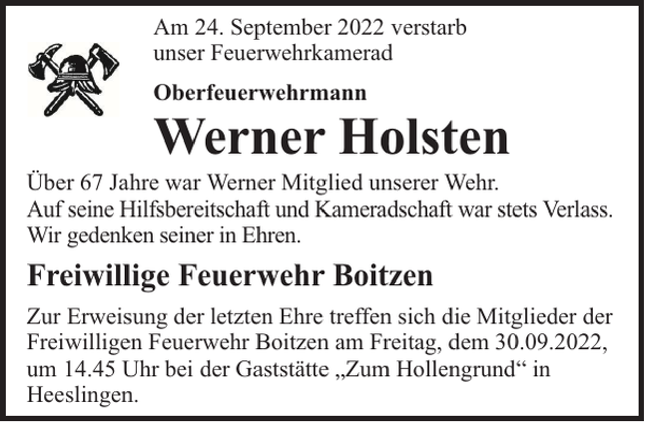 <p>Am 24. September 2022 verstarb<br />unser Feuerwehrkamerad<br />Oberfeuerwehrmann</p><p>Werner Holsten</p><p>Über 67 Jahre war Werner Mitglied unserer Wehr.<br />Auf seine Hilfsbereitschaft und Kameradschaft war stets Verlass.<br />Wir gedenken seiner in Ehren.</p><p>Freiwillige Feuerwehr Boitzen<br />Zur Erweisung der letzten Ehre treffen sich die Mitglieder der<br />Freiwilligen Feuerwehr Boitzen am Freitag, dem 30.09.2022,<br />um 14.45 Uhr bei der Gaststätte „Zum Hollengrund“ in<br />Heeslingen.</p>