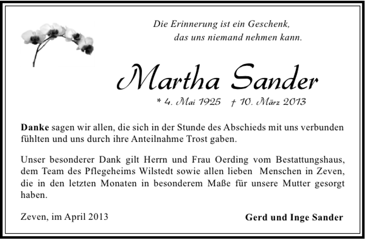 <p>Die Erinnerung ist ein Geschenk,<br />das uns niemand nehmen kann.</p><p>Martha Sander<br />* 4. Mai 1925 † 10. März 2013</p><p>Danke sagen wir allen, die sich in der Stunde des Abschieds mit uns verbunden<br />fühlten und uns durch ihre Anteilnahme Trost gaben.<br />Unser besonderer Dank gilt Herrn und Frau Oerding vom Bestattungshaus,<br />dem Team des Pflegeheims Wilstedt sowie allen lieben Menschen in Zeven,<br />die in den letzten Monaten in besonderem Maße für unsere Mutter gesorgt<br />haben.<br />Zeven, im April 2013</p><p>Gerd und Inge Sander</p>