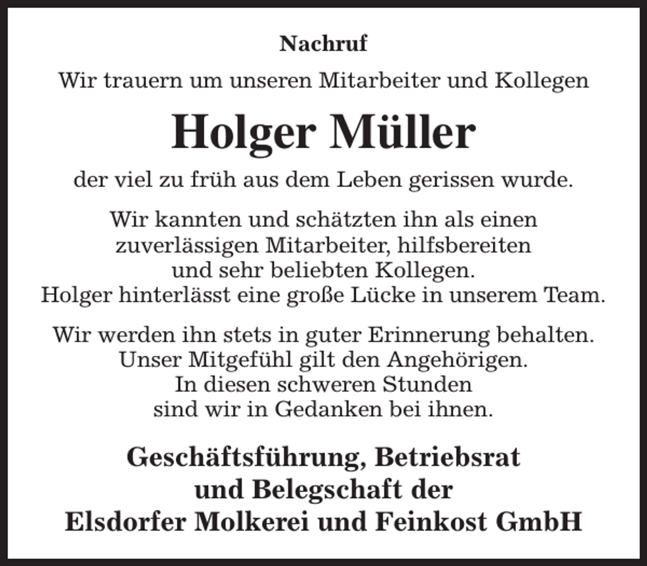 <p>Nachruf<br />Wir trauern um unseren Mitarbeiter und Kollegen</p><p>Holger Müller<br />der viel zu früh aus dem Leben gerissen wurde.<br />Wir kannten und schätzten ihn als einen<br />zuverlässigen Mitarbeiter, hilfsbereiten<br />und sehr beliebten Kollegen.<br />Holger hinterlässt eine große Lücke in unserem Team.<br />Wir werden ihn stets in guter Erinnerung behalten.<br />Unser Mitgefühl gilt den Angehörigen.<br />In diesen schweren Stunden<br />sind wir in Gedanken bei ihnen.</p><p>Geschäftsführung, Betriebsrat<br />und Belegschaft der<br />Elsdorfer Molkerei und Feinkost GmbH</p>