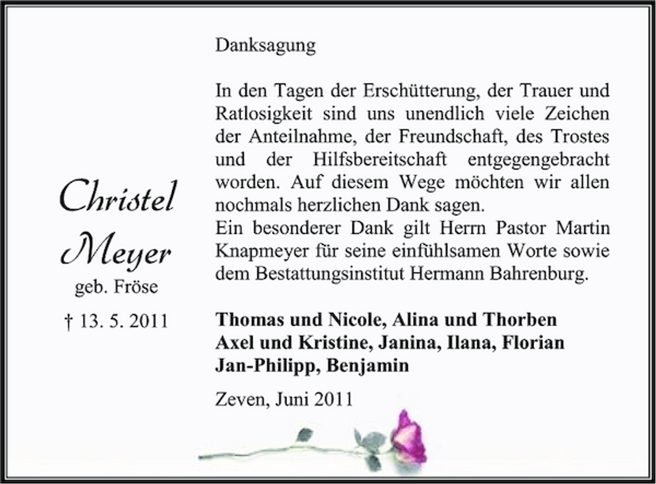 <p>Danksagung In den Tagen der Erschütterung, der Trauer und Ratlosigkeit sind uns unendlich viele Zeichen der Anteilnahme, der Freundschaft, des Trostes und der Hilfsbereitschaft entgegengebracht worden. Auf diesem Wege möchten wir allen nochmals herzlichen Dank sagen. Ein besonderer Dank gilt Herrn Pastor Martin Knapmeyer für seine einfühlsamen Worte sowie dem Bestattungsinstitut Hermann Bahrenburg. Thomas und Nicole, Alina und Thorben Axel und Kristine, Janina, Ilana, Florian Jan-Philipp, Benjamin Zeven, Juni 2011</p><p>Christel Meyer<br />geb. Fröse † 13. 5. 2011</p>