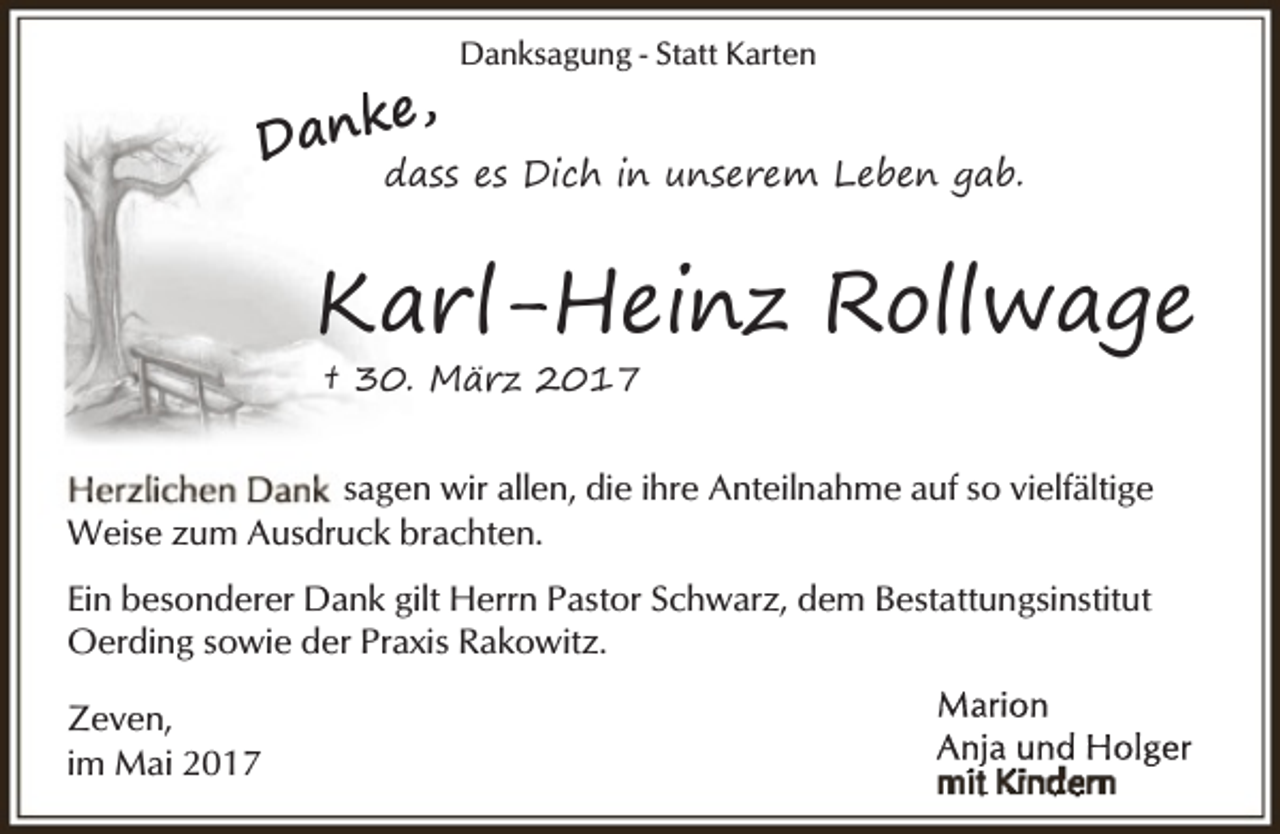 <p>e,<br />Dank</p><p>Danksagung - Statt Karten</p><p>dass es Dich in unserem Leben gab.</p><p>Karl-Heinz Rollwage<br />† 30. März 2017</p><p>sagen wir allen, die ihre Anteilnahme auf so vielfältige<br />Weise zum Ausdruck brachten.<br />Ein besonderer Dank gilt Herrn Pastor Schwarz, dem Bestattungsinstitut<br />Oerding sowie der Praxis Rakowitz.<br />Zeven,<br />im Mai 2017</p>