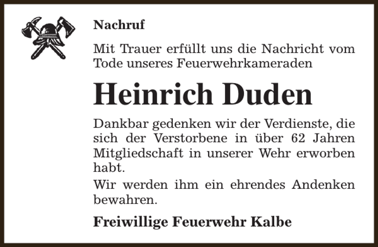 <p>Nachruf<br />Mit Trauer erfüllt uns die Nachricht vom<br />Tode unseres Feuerwehrkameraden</p><p>Heinrich Duden</p><p>Dankbar gedenken wir der Verdienste, die<br />sich der Verstorbene in über 62 Jahren<br />Mitgliedschaft in unserer Wehr erworben<br />habt.<br />Wir werden ihm ein ehrendes Andenken<br />bewahren.</p><p>Freiwillige Feuerwehr Kalbe</p>
