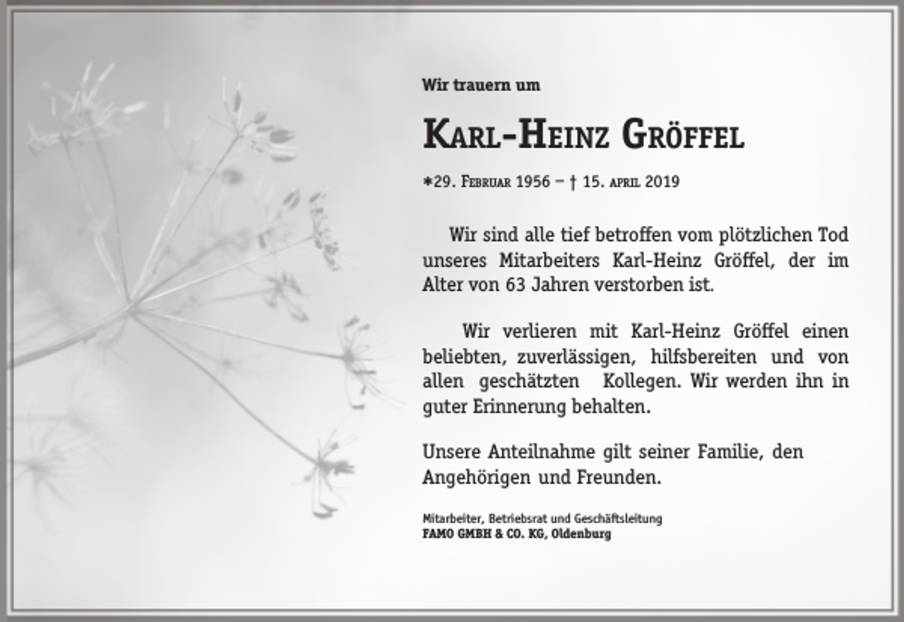 <p>Wir trauern um</p><p>KARL-HEINZ GRÖFFEL<br />29.</p><p>FEBRUAR 1956 – † 15. APRIL 2019</p><p>Wir sind alle tief betroffen vom plötzlichen Tod<br />unseres Mitarbeiters Karl-Heinz Gröffel, der im<br />Alter von 63 Jahren verstorben ist.<br />Wir verlieren mit Karl-Heinz Gröffel einen<br />beliebten, zuverlässigen, hilfsbereiten und von<br />allen geschätzten Kollegen. Wir werden ihn in<br />guter Erinnerung behalten.<br />Unsere Anteilnahme gilt seiner Familie, den<br />Angehörigen und Freunden.<br />Mitarbeiter, Betriebsrat und Geschäftsleitung<br />FAMO GMBH &amp; CO. KG, Oldenburg</p>
