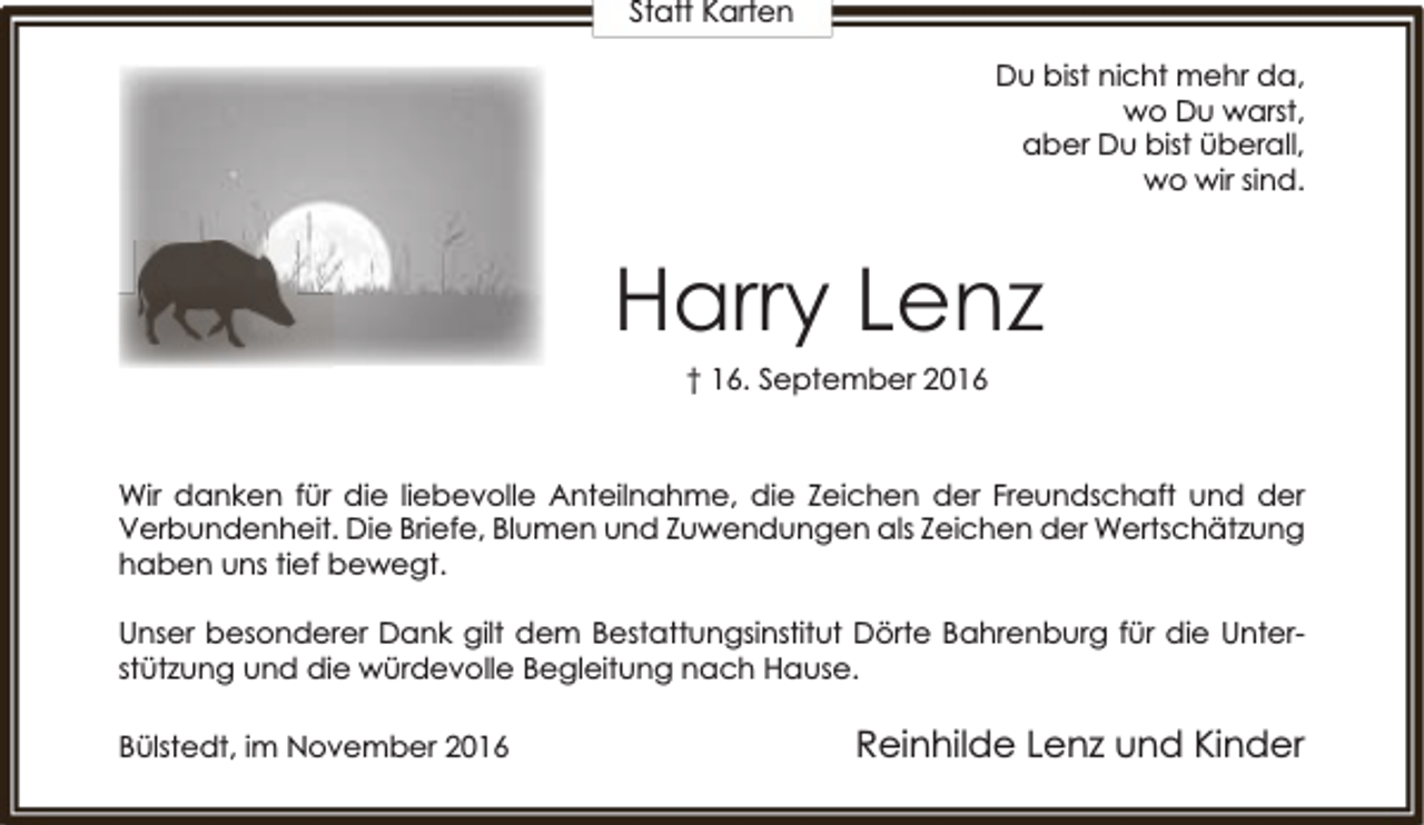 <p>Statt Karten<br />Du bist nicht mehr da,<br />wo Du warst,<br />aber Du bist überall,<br />wo wir sind.</p><p>Harry Lenz<br />† 16. September 2016</p><p>Wir danken für die liebevolle Anteilnahme, die Zeichen der Freundschaft und der<br />Verbundenheit. Die Briefe, Blumen und Zuwendungen als Zeichen der Wertschätzung<br />haben uns tief bewegt.<br />Unser besonderer Dank gilt dem Bestattungsinstitut Dörte Bahrenburg für die Unterstützung und die würdevolle Begleitung nach Hause.<br />Bülstedt, im November 2016</p><p>Reinhilde Lenz und Kinder</p>