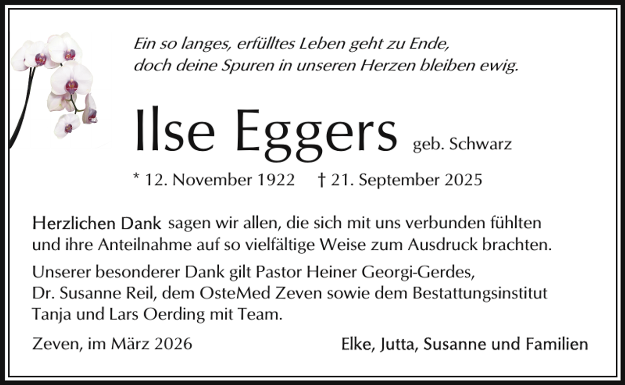 <p>Ein so langes, erfülltes Leben geht zu Ende,<br />doch deine Spuren in unseren Herzen bleiben ewig.</p><p>Ilse Eggers</p><p>* 12. November 1922</p><p>geb. Schwarz</p><p>† 21. September 2025</p><p>sagen wir allen, die sich mit uns verbunden fühlten<br />und ihre Anteilnahme auf so vielfältige Weise zum Ausdruck brachten.<br />Unserer besonderer Dank gilt Pastor Heiner Georgi-Gerdes,<br />Dr. Susanne Reil, dem OsteMed Zeven sowie dem Bestattungsinstitut<br />Tanja und Lars Oerding mit Team.<br />Zeven, im März 2026</p>