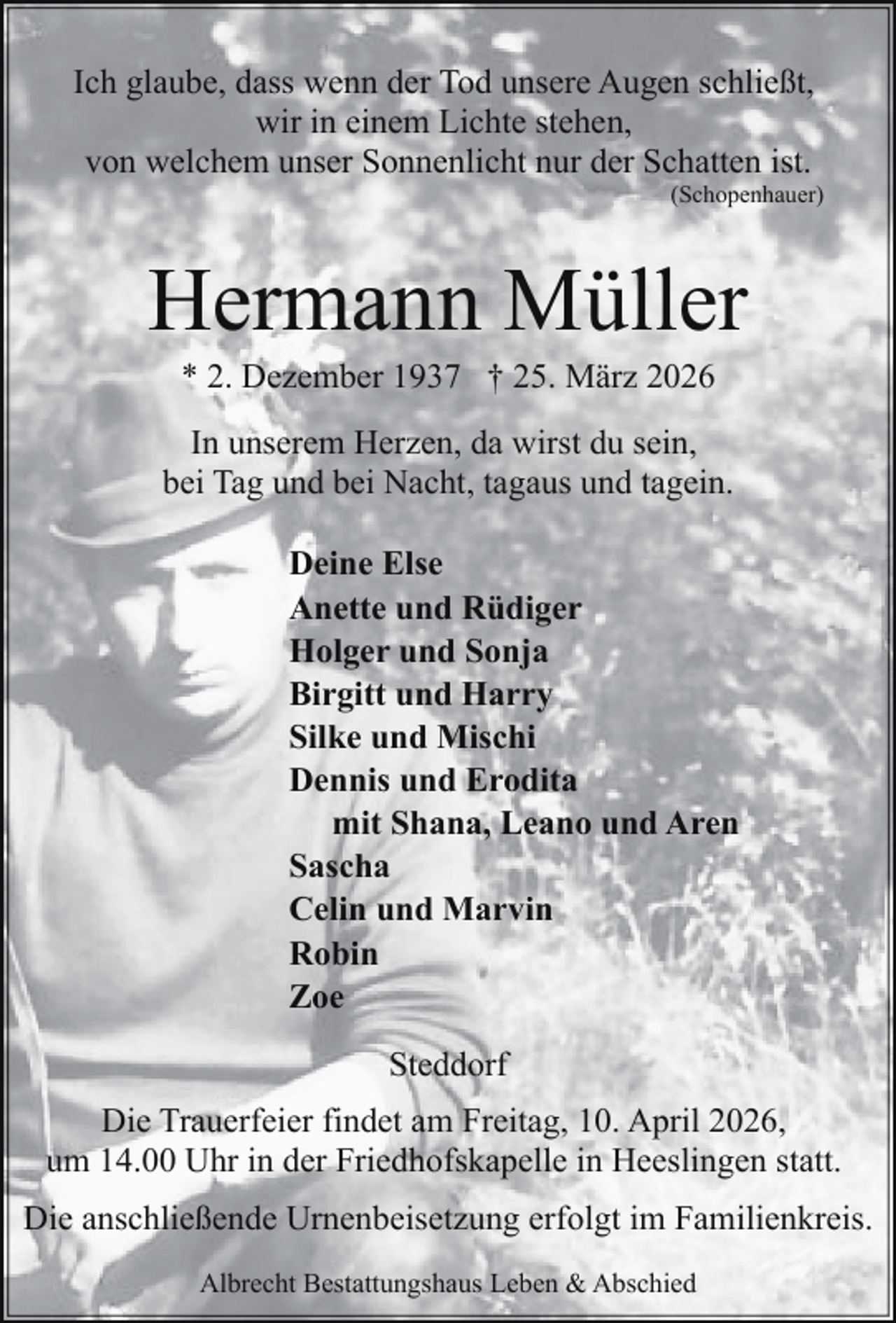 <p>Ich glaube, dass wenn der Tod unsere Augen schließt,<br />wir in einem Lichte stehen,<br />von welchem unser Sonnenlicht nur der Schatten ist.</p><p>(Schopenhauer)</p><p>Hermann Müller<br />* 2. Dezember 1937 † 25. März 2026</p><p>In unserem Herzen, da wirst du sein,<br />bei Tag und bei Nacht, tagaus und tagein.<br />Deine Else<br />Anette und Rüdiger<br />Holger und Sonja<br />Birgitt und Harry<br />Silke und Mischi<br />Dennis und Erodita<br />mit Shana, Leano und Aren<br />Sascha<br />Celin und Marvin<br />Robin<br />Zoe<br />Steddorf<br />Die Trauerfeier findet am Freitag, 10. April 2026,<br />um 14.00 Uhr in der Friedhofskapelle in Heeslingen statt.<br />Die anschließende Urnenbeisetzung erfolgt im Familienkreis.<br />Albrecht Bestattungshaus Leben &amp; Abschied</p>