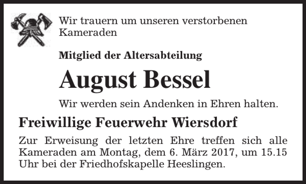 <p>Wir trauern um unseren verstorbenen<br />Kameraden<br />Mitglied der Altersabteilung</p><p>August Bessel<br />Wir werden sein Andenken in Ehren halten.</p><p>Freiwillige Feuerwehr Wiersdorf<br />Zur Erweisung der letzten Ehre treffen sich alle<br />Kameraden am Montag, dem 6. März 2017, um 15.15<br />Uhr bei der Friedhofskapelle Heeslingen.</p>