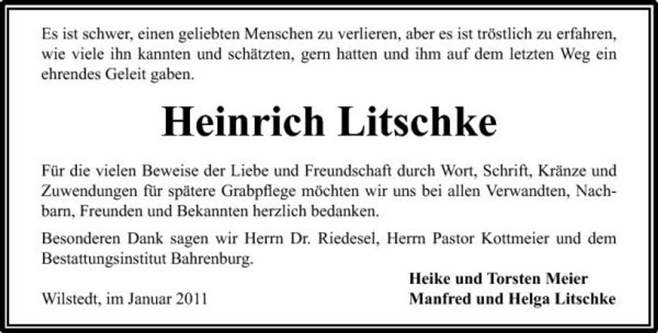 <p>Es ist schwer, einen geliebten Menschen zu verlieren, aber es ist tröstlich zu erfahren, wie viele ihn kannten und schätzten, gern hatten und ihm auf dem letzten Weg ein ehrendes Geleit gaben.</p><p>Heinrich Litschke<br />Für die vielen Beweise der Liebe und Freundschaft durch Wort, Schrift, Kränze und Zuwendungen für spätere Grabpﬂege möchten wir uns bei allen Verwandten, Nachbarn, Freunden und Bekannten herzlich bedanken. Besonderen Dank sagen wir Herrn Dr. Riedesel, Herrn Pastor Kottmeier und dem Bestattungsinstitut Bahrenburg. Heike und Torsten Meier Wilstedt, im Januar 2011 Manfred und Helga Litschke</p>