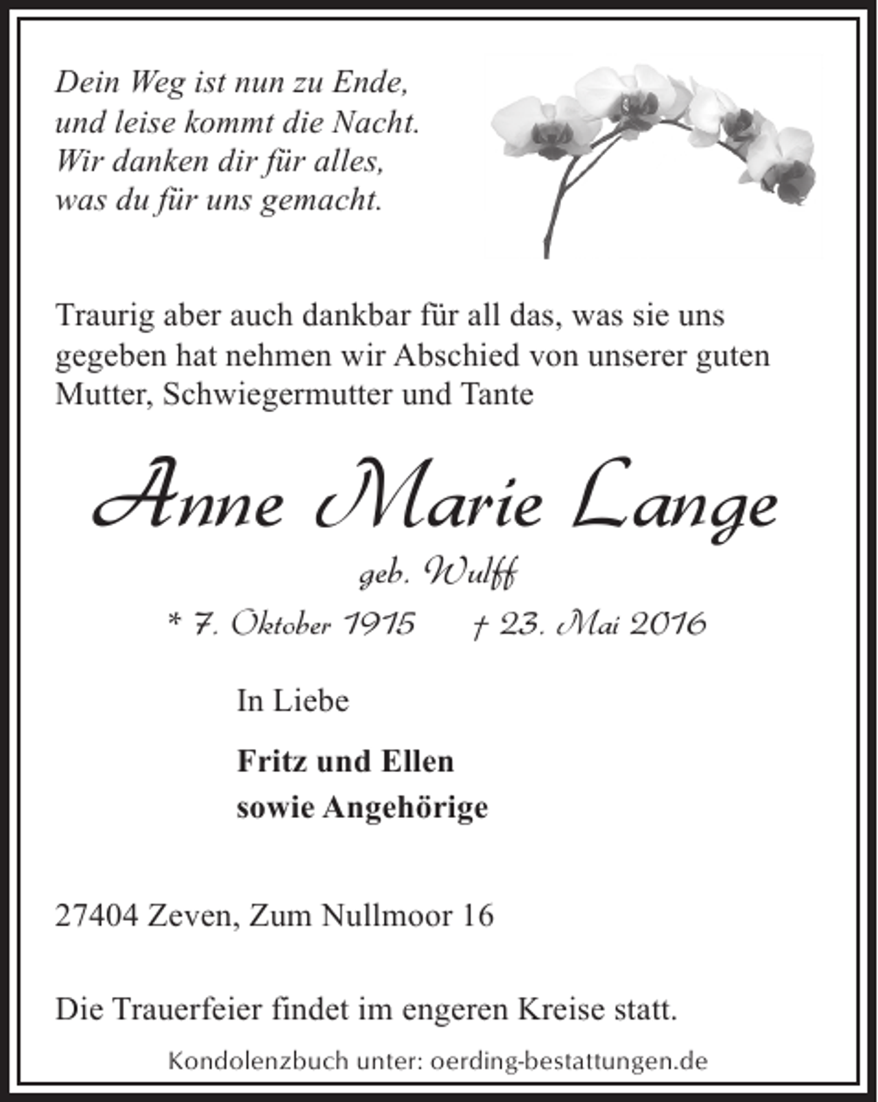 <p>Dein Weg ist nun zu Ende,<br />und leise kommt die Nacht.<br />Wir danken dir für alles,<br />was du für uns gemacht.<br />Traurig aber auch dankbar für all das, was sie uns<br />gegeben hat nehmen wir Abschied von unserer guten<br />Mutter, Schwiegermutter und Tante</p><p>Anne Marie Lange<br />geb. Wulff</p><p>* 7. Oktober 1915</p><p>† 23. Mai 2016</p><p>In Liebe<br />Fritz und Ellen<br />sowie Angehörige<br />27404 Zeven, Zum Nullmoor 16<br />Die Trauerfeier findet im engeren Kreise statt.<br />Kondolenzbuch unter: oerding-bestattungen.de</p>