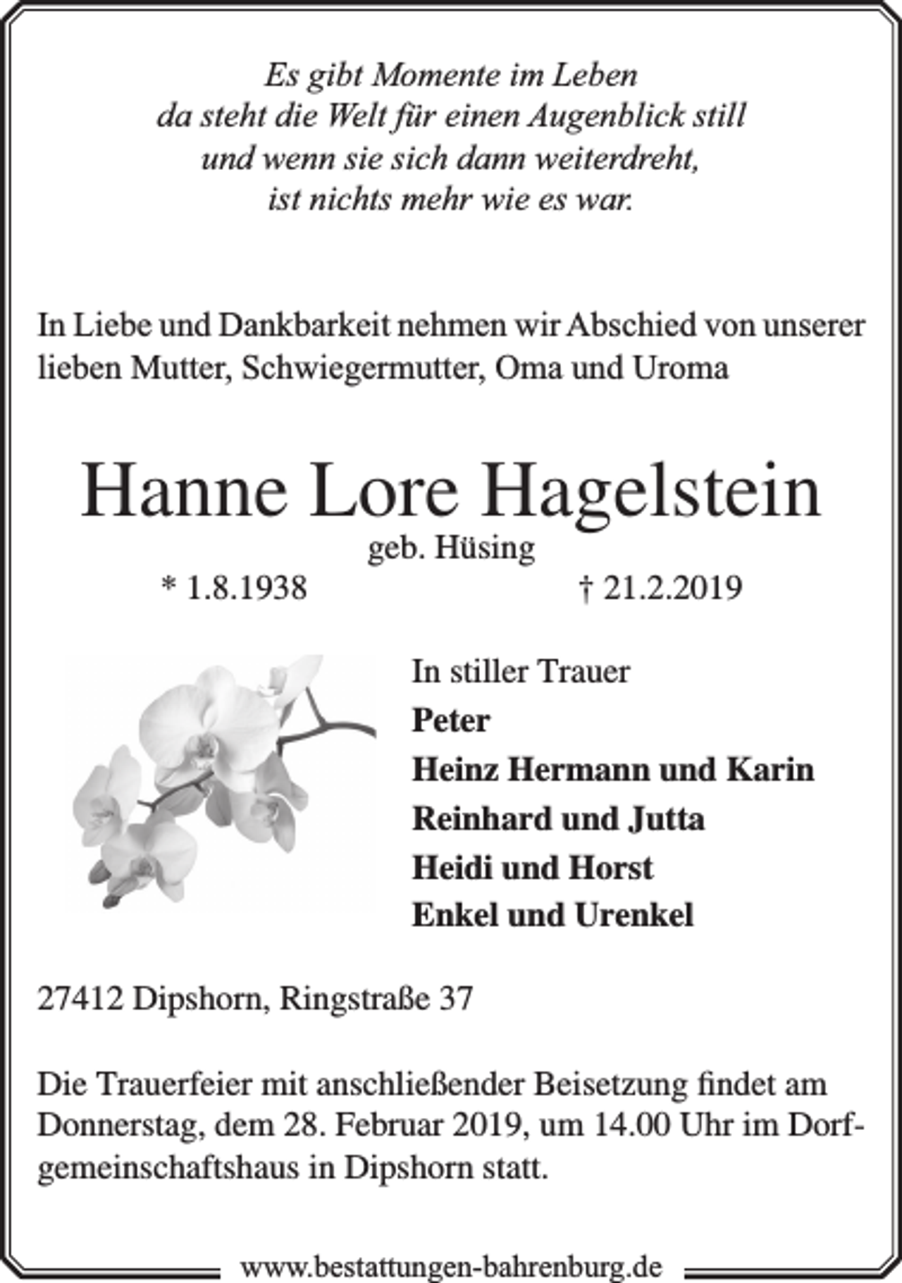 <p>Es gibt Momente im Leben<br />da steht die Welt für einen Augenblick still<br />und wenn sie sich dann weiterdreht,<br />ist nichts mehr wie es war.<br />In Liebe und Dankbarkeit nehmen wir Abschied von unserer<br />lieben Mutter, Schwiegermutter, Oma und Uroma</p><p>Hanne Lore Hagelstein<br />* 1.8.1938</p><p>geb. Hüsing</p><p>† 21.2.2019</p><p>In stiller Trauer<br />Peter<br />Heinz Hermann und Karin<br />Reinhard und Jutta<br />Heidi und Horst<br />Enkel und Urenkel<br />27412 Dipshorn, Ringstraße 37<br />Die Trauerfeier mit anschließender Beisetzung ﬁndet am<br />Donnerstag, dem 28. Februar 2019, um 14.00 Uhr im Dorfgemeinschaftshaus in Dipshorn statt.<br />www.bestattungen-bahrenburg.de</p>