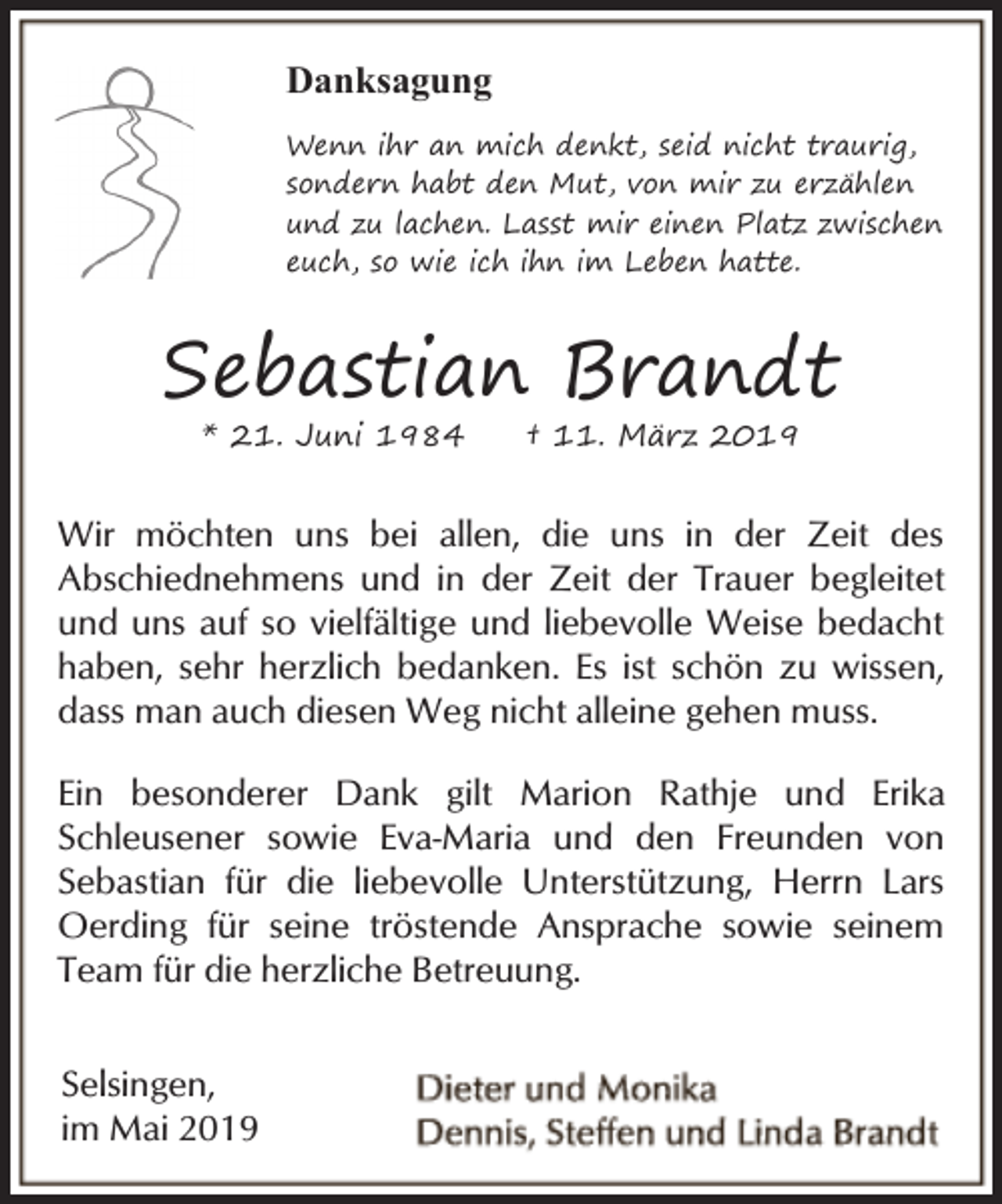 <p>Danksagung<br />Wenn ihr an mich denkt, seid nicht traurig,<br />sondern habt den Mut, von mir zu erzählen<br />und zu lachen. Lasst mir einen Platz zwischen<br />euch, so wie ich ihn im Leben hatte.</p><p>Sebastian Brandt<br />* 21. Juni 1984</p><p>† 11. März 2019</p><p>Wir möchten uns bei allen, die uns in der Zeit des<br />Abschiednehmens und in der Zeit der Trauer begleitet<br />und uns auf so vielfältige und liebevolle Weise bedacht<br />haben, sehr herzlich bedanken. Es ist schön zu wissen,<br />dass man auch diesen Weg nicht alleine gehen muss.<br />Ein besonderer Dank gilt Marion Rathje und Erika<br />Schleusener sowie Eva-Maria und den Freunden von<br />Sebastian für die liebevolle Unterstützung, Herrn Lars<br />Oerding für seine tröstende Ansprache sowie seinem<br />Team für die herzliche Betreuung.<br />Selsingen,<br />im Mai 2019</p>