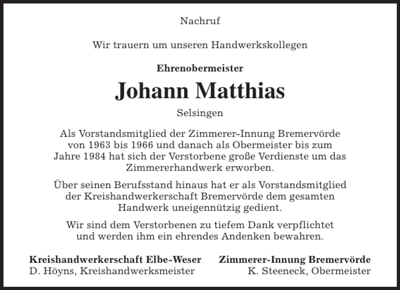 <p>Nachruf<br />Wir trauern um unseren Handwerkskollegen<br />Ehrenobermeister</p><p>Johann Matthias<br />Selsingen</p><p>Als Vorstandsmitglied der Zimmerer-Innung Bremervörde<br />von 1963 bis 1966 und danach als Obermeister bis zum<br />Jahre 1984 hat sich der Verstorbene große Verdienste um das<br />Zimmererhandwerk erworben.<br />Über seinen Berufsstand hinaus hat er als Vorstandsmitglied<br />der Kreishandwerkerschaft Bremervörde dem gesamten<br />Handwerk uneigennützig gedient.<br />Wir sind dem Verstorbenen zu tiefem Dank verpflichtet<br />und werden ihm ein ehrendes Andenken bewahren.<br />Kreishandwerkerschaft Elbe-Weser<br />D. Höyns, Kreishandwerksmeister</p><p>Zimmerer-Innung Bremervörde<br />K. Steeneck, Obermeister</p>