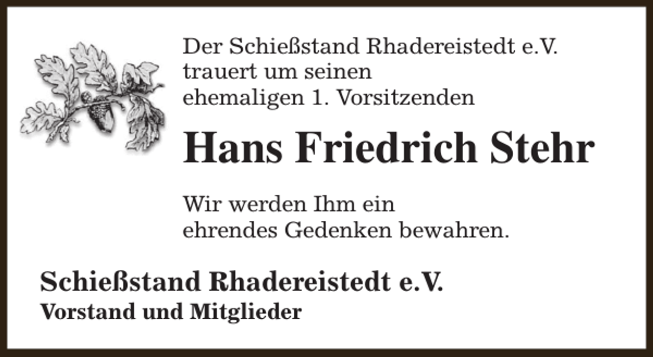 <p>Der Schießstand Rhadereistedt e.V.<br />trauert um seinen<br />ehemaligen 1. Vorsitzenden</p><p>Hans Friedrich Stehr<br />Wir werden Ihm ein<br />ehrendes Gedenken bewahren.</p><p>Schießstand Rhadereistedt e.V.<br />Vorstand und Mitglieder</p>