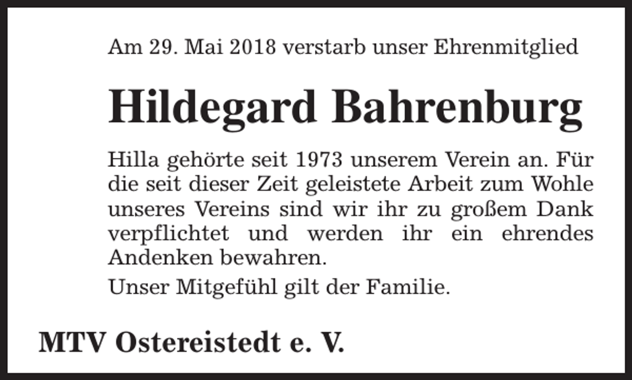 <p>Am 29. Mai 2018 verstarb unser Ehrenmitglied</p><p>Hildegard Bahrenburg<br />Hilla gehörte seit 1973 unserem Verein an. Für<br />die seit dieser Zeit geleistete Arbeit zum Wohle<br />unseres Vereins sind wir ihr zu großem Dank<br />verpflichtet und werden ihr ein ehrendes<br />Andenken bewahren.<br />Unser Mitgefühl gilt der Familie.</p><p>MTV Ostereistedt e. V.</p>