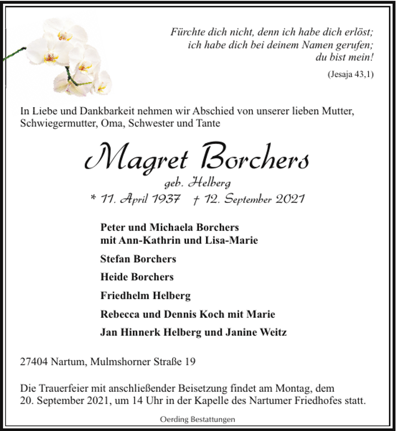 <p>Fürchte dich nicht, denn ich habe dich erlöst;<br />ich habe dich bei deinem Namen gerufen;<br />du bist mein!<br />(Jesaja 43,1)</p><p>In Li<br />Liebe<br />b und Dankbarkeit nehmen wir Abschied von unserer lieben Mutter,<br />Schwiegermutter, Oma, Schwester und Tante</p><p>Magret Borchers<br />geb. Helberg</p><p>* 11. April 1937 † 12. September 2021<br />Peter und Michaela Borchers<br />mit Ann-Kathrin und Lisa-Marie<br />Stefan Borchers<br />Heide Borchers<br />Friedhelm Helberg<br />Rebecca und Dennis Koch mit Marie<br />Jan Hinnerk Helberg und Janine Weitz<br />27404 Nartum, Mulmshorner Straße 19<br />Die Trauerfeier mit anschließender Beisetzung findet am Montag, dem<br />20. September 2021, um 14 Uhr in der Kapelle des Nartumer Friedhofes statt.<br />Oerding Bestattungen</p>