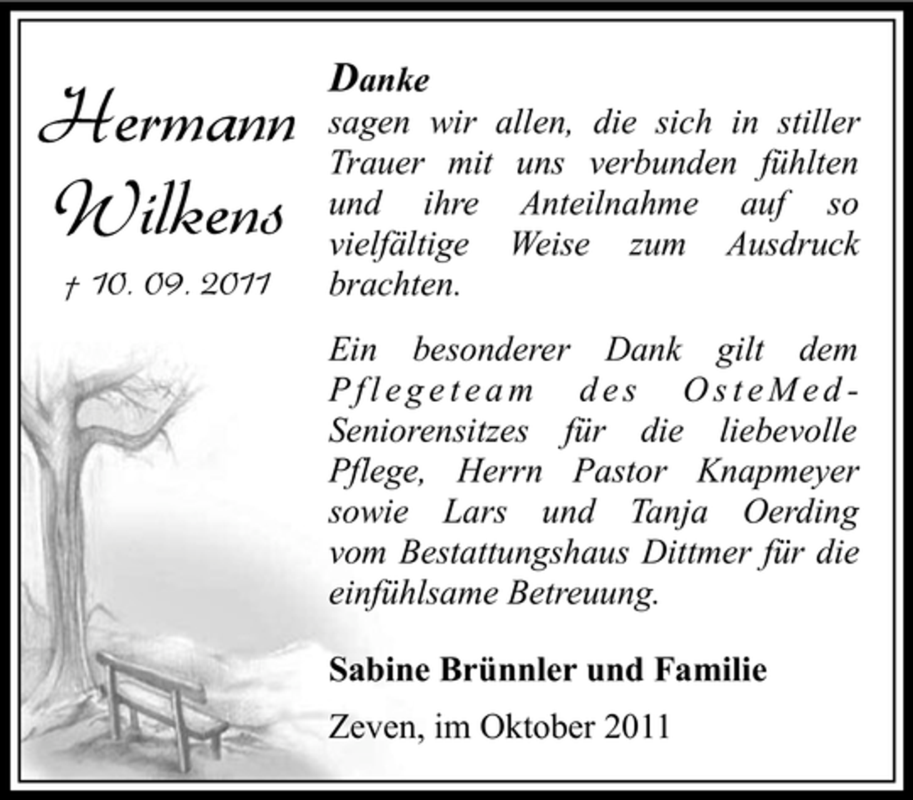 <p>Hermann<br />Wilkens<br />† 10. 09. 2011</p><p>Danke<br />sagen wir allen, die sich in stiller<br />Trauer mit uns verbunden fühlten<br />und ihre Anteilnahme auf so<br />vielfältige Weise zum Ausdruck<br />brachten.<br />Ein besonderer Dank gilt dem<br />Pflegeteam des OsteMedSeniorensitzes für die liebevolle<br />Pflege, Herrn Pastor Knapmeyer<br />sowie Lars und Tanja Oerding<br />vom Bestattungshaus Dittmer für die<br />einfühlsame Betreuung.<br />Sabine Brünnler und Familie<br />Zeven, im Oktober 2011</p>
