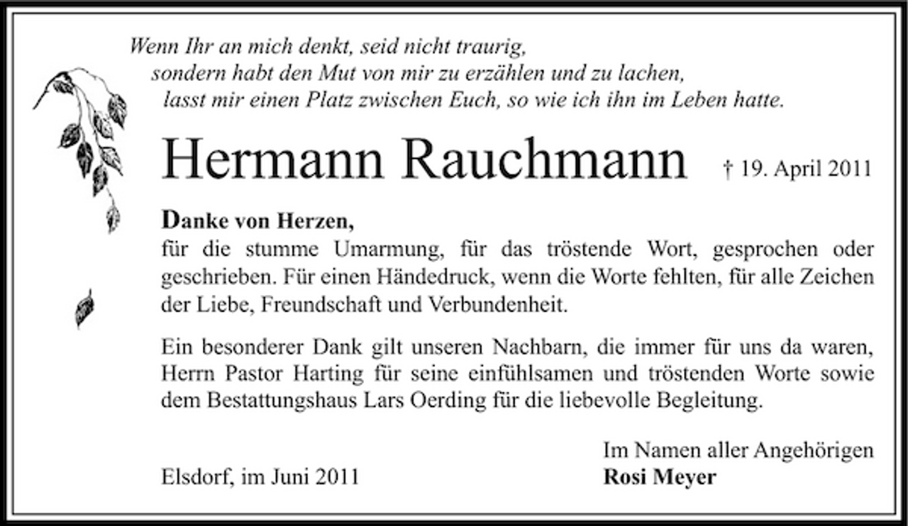 <p>Wenn Ihr an mich denkt, seid nicht traurig, sondern habt den Mut von mir zu erzählen und zu lachen, lasst mir einen Platz zwischen Euch, so wie ich ihn im Leben hatte.</p><p>Hermann Rauchmann<br />Danke von Herzen,</p><p>† 19. April 2011</p><p>für die stumme Umarmung, für das tröstende Wort, gesprochen oder geschrieben. Für einen Händedruck, wenn die Worte fehlten, für alle Zeichen der Liebe, Freundschaft und Verbundenheit. Ein besonderer Dank gilt unseren Nachbarn, die immer für uns da waren, Herrn Pastor Harting für seine einfühlsamen und tröstenden Worte sowie dem Bestattungshaus Lars Oerding für die liebevolle Begleitung. Elsdorf, im Juni 2011 Im Namen aller Angehörigen Rosi Meyer</p>