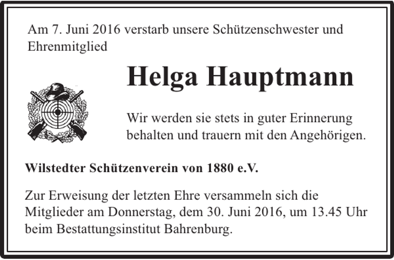 <p>Am 7. Juni 2016 verstarb unsere Schützenschwester und<br />Ehrenmitglied</p><p>Helga Hauptmann<br />Wir werden sie stets in guter Erinnerung<br />behalten und trauern mit den Angehörigen.<br />Wilstedter Schützenverein von 1880 e.V.</p><p>Zur Erweisung der letzten Ehre versammeln sich die<br />Mitglieder am Donnerstag, dem 30. Juni 2016, um 13.45 Uhr<br />beim Bestattungsinstitut Bahrenburg.</p>