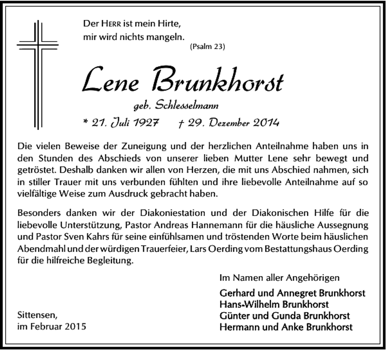 <p>Der HERR ist mein Hirte,<br />mir wird nichts mangeln.</p><p>(Psalm 23)</p><p>Lene Brunkhorst<br />geb. Schlesselmann</p><p>* 21. Juli 1927</p><p>† 29. Dezember 2014</p><p>Die vielen Beweise der Zuneigung und der herzlichen Anteilnahme haben uns in<br />den Stunden des Abschieds von unserer lieben Mutter Lene sehr bewegt und<br />getröstet. Deshalb danken wir allen von Herzen, die mit uns Abschied nahmen, sich<br />in stiller Trauer mit uns verbunden fühlten und ihre liebevolle Anteilnahme auf so<br />vielfältige Weise zum Ausdruck gebracht haben.<br />Besonders danken wir der Diakoniestation und der Diakonischen Hilfe für die<br />liebevolle Unterstützung, Pastor Andreas Hannemann für die häusliche Aussegnung<br />und Pastor Sven Kahrs für seine einfühlsamen und tröstenden Worte beim häuslichen<br />Abendmahl und der würdigen Trauerfeier, Lars Oerding vom Bestattungshaus Oerding<br />für die hilfreiche Begleitung.<br />Im Namen aller Angehörigen<br />Sittensen,<br />im Februar 2015</p>