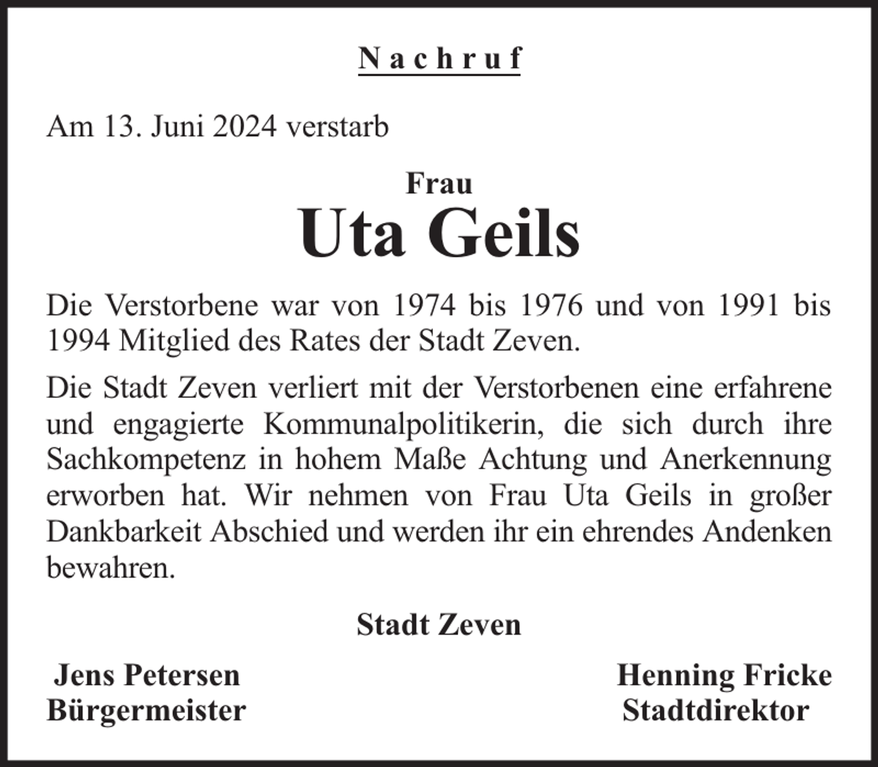 <p>Nachruf<br />Am 13. Juni 2024 verstarb<br />Frau</p><p>Uta Geils<br />Die Verstorbene war von 1974 bis 1976 und von 1991 bis<br />1994 Mitglied des Rates der Stadt Zeven.<br />Die Stadt Zeven verliert mit der Verstorbenen eine erfahrene<br />und engagierte Kommunalpolitikerin, die sich durch ihre<br />Sachkompetenz in hohem Maße Achtung und Anerkennung<br />erworben hat. Wir nehmen von Frau Uta Geils in großer<br />Dankbarkeit Abschied und werden ihr ein ehrendes Andenken<br />bewahren.<br />Stadt Zeven<br />Jens Petersen<br />Bürgermeister</p><p>Henning Fricke<br />Stadtdirektor</p>