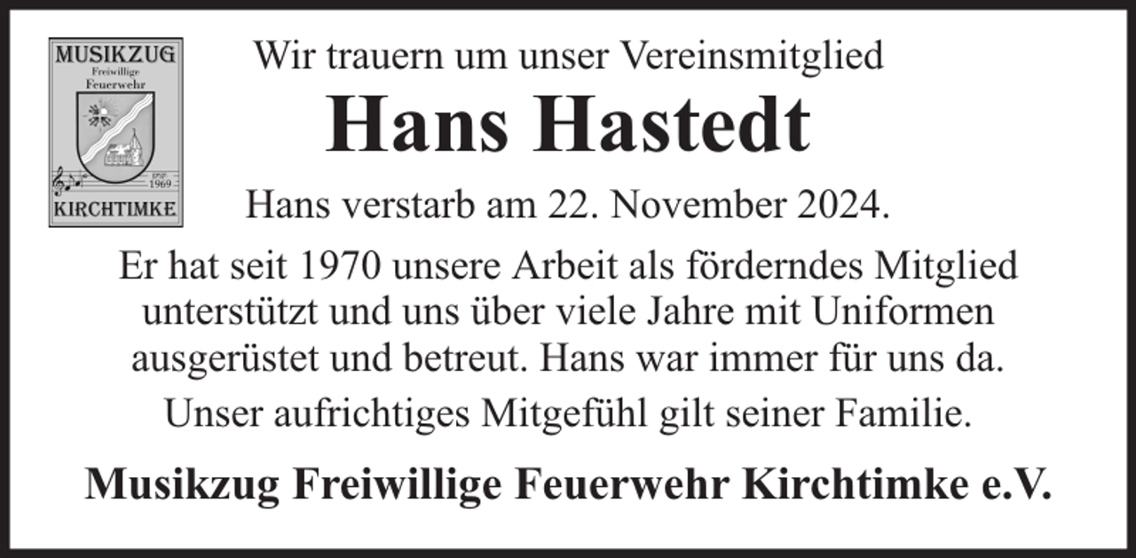<p>Wir trauern um unser Vereinsmitglied</p><p>Hans Hastedt</p><p>Hans verstarb am 22. November 2024.<br />Er hat seit 1970 unsere Arbeit als förderndes Mitglied<br />unterstützt und uns über viele Jahre mit Uniformen<br />ausgerüstet und betreut. Hans war immer für uns da.<br />Unser aufrichtiges Mitgefühl gilt seiner Familie.</p><p>Musikzug Freiwillige Feuerwehr Kirchtimke e.V.</p>