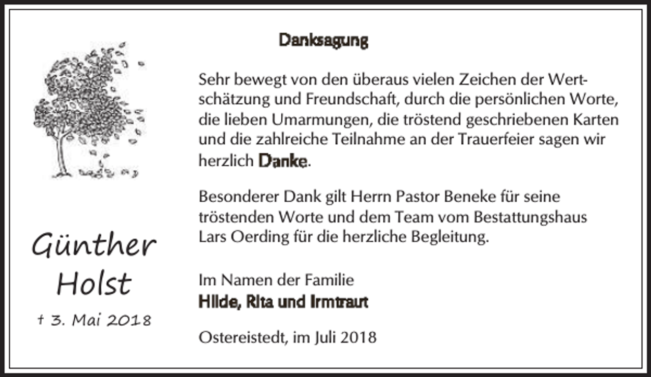 <p>Sehr bewegt von den überaus vielen Zeichen der Wertschätzung und Freundschaft, durch die persönlichen Worte,<br />die lieben Umarmungen, die tröstend geschriebenen Karten<br />und die zahlreiche Teilnahme an der Trauerfeier sagen wir<br />herzlich<br />.</p><p>Günther<br />Holst<br />† 3. Mai 2018</p><p>Besonderer Dank gilt Herrn Pastor Beneke für seine<br />tröstenden Worte und dem Team vom Bestattungshaus<br />Lars Oerding für die herzliche Begleitung.<br />Im Namen der Familie<br />Ostereistedt, im Juli 2018</p>