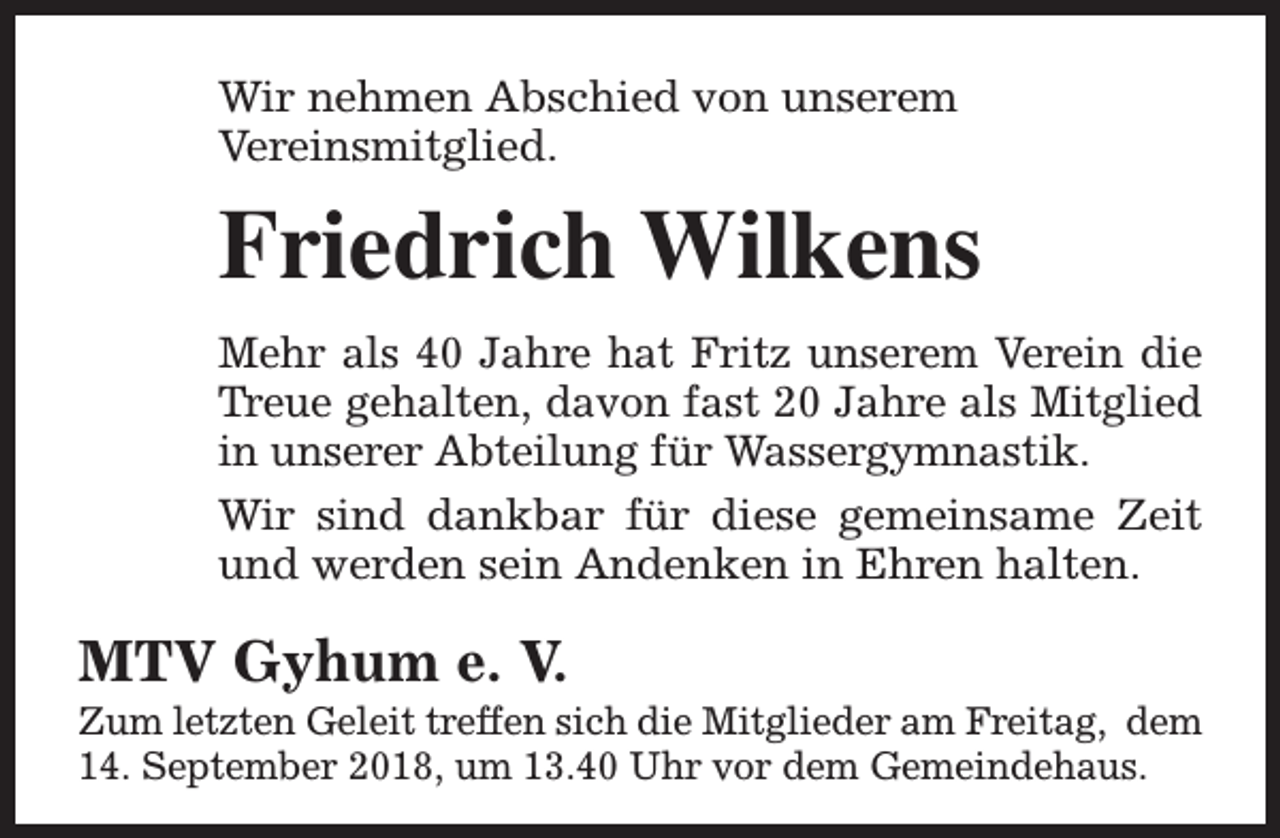 <p>Wir nehmen Abschied von unserem<br />Vereinsmitglied.</p><p>Friedrich Wilkens<br />Mehr als 40 Jahre hat Fritz unserem Verein die<br />Treue gehalten, davon fast 20 Jahre als Mitglied<br />in unserer Abteilung für Wassergymnastik.<br />Wir sind dankbar für diese gemeinsame Zeit<br />und werden sein Andenken in Ehren halten.</p><p>MTV Gyhum e. V.</p><p>Zum letzten Geleit treffen sich die Mitglieder am Freitag, dem<br />14. September 2018, um 13.40 Uhr vor dem Gemeindehaus.</p>