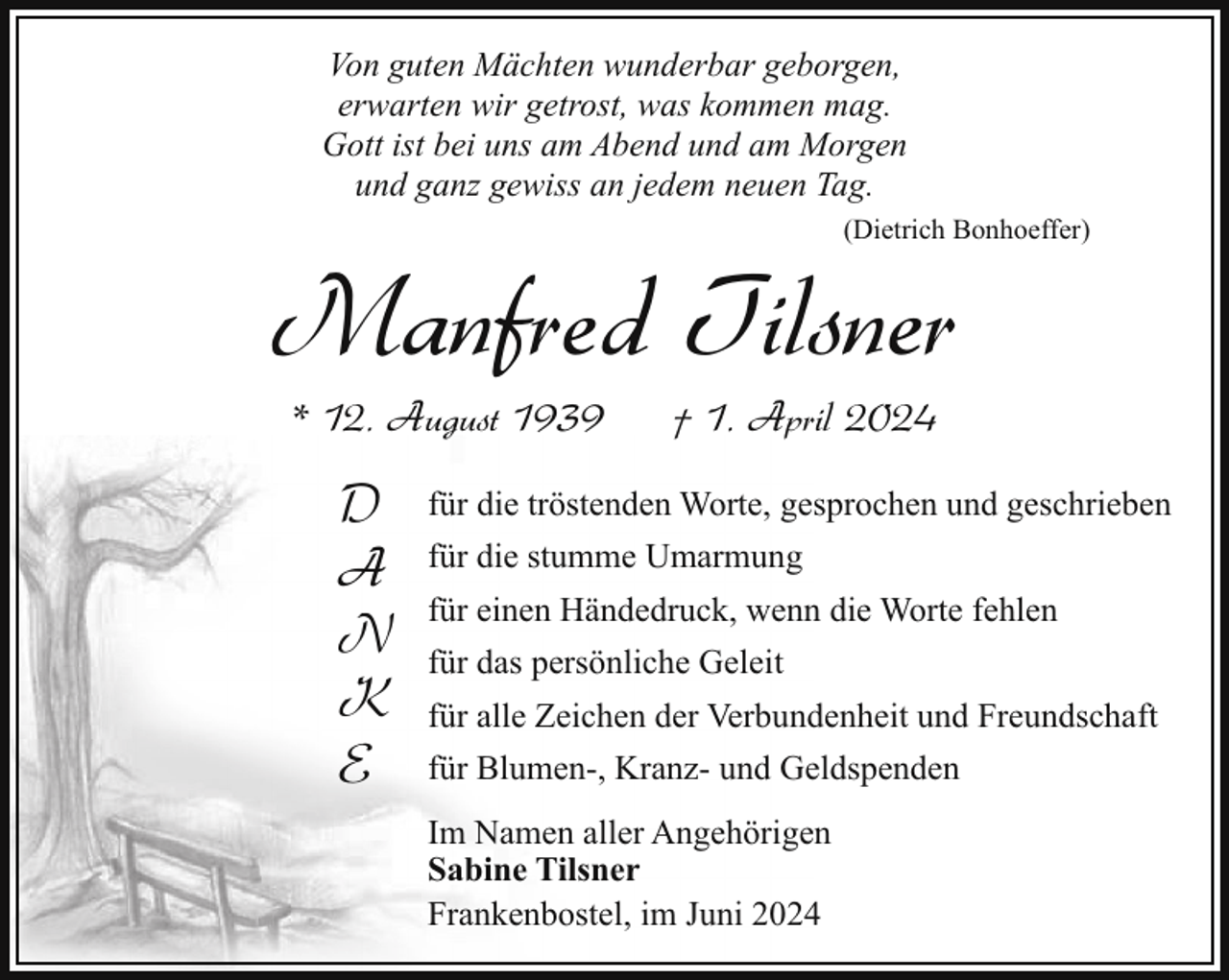 <p>Von guten Mächten wunderbar geborgen,<br />erwarten wir getrost, was kommen mag.<br />Gott ist bei uns am Abend und am Morgen<br />und ganz gewiss an jedem neuen Tag.<br />(Dietrich Bonhoeffer)</p><p>Manfred Tilsner<br />* 12. August 1939</p><p>D<br />A<br />N<br />K<br />E</p><p>† 1. April 2024</p><p>für die tröstenden Worte, gesprochen und geschrieben<br />für die stumme Umarmung<br />für einen Händedruck, wenn die Worte fehlen<br />für das persönliche Geleit<br />für alle Zeichen der Verbundenheit und Freundschaft<br />für Blumen-, Kranz- und Geldspenden<br />Im Namen aller Angehörigen<br />Sabine Tilsner<br />Frankenbostel, im Juni 2024</p>