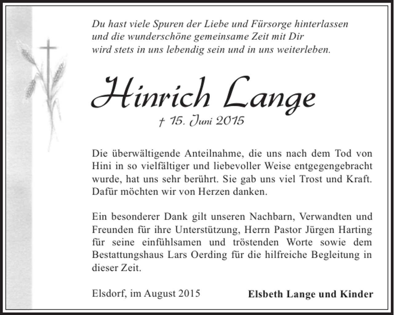 <p>Du hast viele Spuren der Liebe und Fürsorge hinterlassen<br />und die wunderschöne gemeinsame Zeit mit Dir<br />wird stets in uns lebendig sein und in uns weiterleben.</p><p>Hinrich Lange<br />† 15. Juni 2015</p><p>Die überwältigende Anteilnahme, die uns nach dem Tod von<br />Hini in so vielfältiger und liebevoller Weise entgegengebracht<br />wurde, hat uns sehr berührt. Sie gab uns viel Trost und Kraft.<br />Dafür möchten wir von Herzen danken.<br />Ein besonderer Dank gilt unseren Nachbarn, Verwandten und<br />Freunden für ihre Unterstützung, Herrn Pastor Jürgen Harting<br />für seine einfühlsamen und tröstenden Worte sowie dem<br />Bestattungshaus Lars Oerding für die hilfreiche Begleitung in<br />dieser Zeit.<br />Elsdorf, im August 2015</p><p>Elsbeth Lange und Kinder</p>