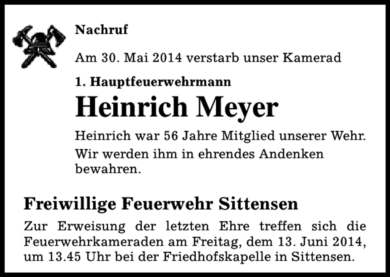 <p>Nachruf<br />Am 30. Mai 2014 verstarb unser Kamerad<br />1. Hauptfeuerwehrmann</p><p>Heinrich Meyer<br />Heinrich war 56 Jahre Mitglied unserer Wehr.<br />Wir werden ihm in ehrendes Andenken<br />bewahren.</p><p>Freiwillige Feuerwehr Sittensen<br />Zur Erweisung der letzten Ehre treffen sich die<br />Feuerwehrkameraden am Freitag, dem 13. Juni 2014,<br />um 13.45 Uhr bei der Friedhofskapelle in Sittensen.</p>
