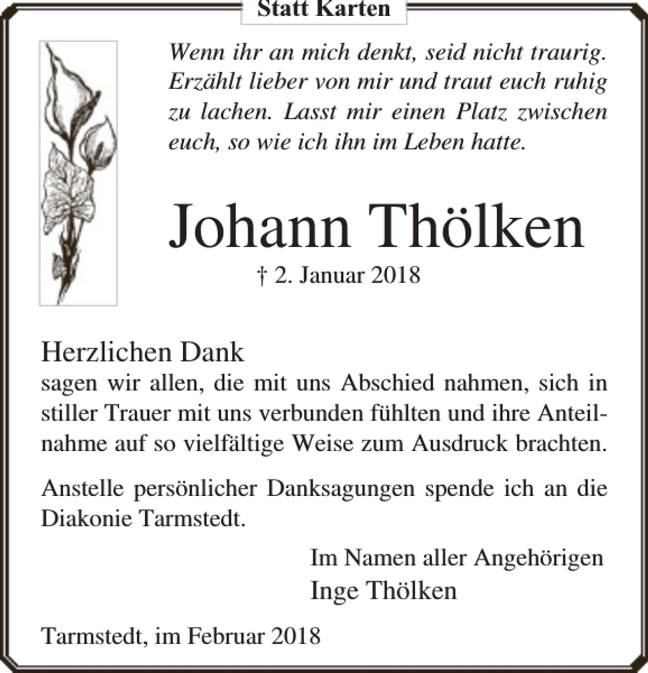 <p>Statt Karten<br />Wenn ihr an mich denkt, seid nicht traurig.<br />Erzählt lieber von mir und traut euch ruhig<br />zu lachen. Lasst mir einen Platz zwischen<br />euch, so wie ich ihn im Leben hatte.</p><p>Johann Thölken<br />† 2. Januar 2018</p><p>Herzlichen Dank</p><p>sagen wir allen, die mit uns Abschied nahmen, sich in<br />stiller Trauer mit uns verbunden fühlten und ihre Anteilnahme auf so vielfältige Weise zum Ausdruck brachten.<br />Anstelle persönlicher Danksagungen spende ich an die<br />Diakonie Tarmstedt.<br />Im Namen aller Angehörigen</p><p>Inge Thölken<br />Tarmstedt, im Februar 2018</p>