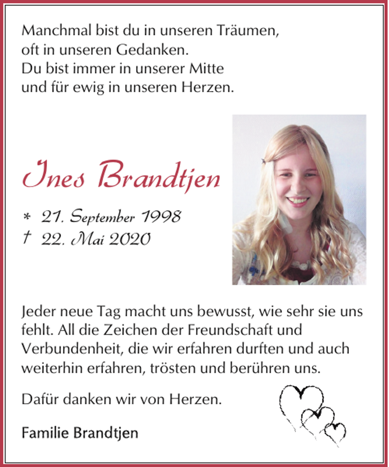 <p>Manchmal bist du in unseren Träumen,<br />oft in unseren Gedanken.<br />Du bist immer in unserer Mitte<br />und für ewig in unseren Herzen.</p><p>Ines Brandtjen<br />* 21. September 1998<br />† 22. Mai 2020</p><p>Jeder neue Tag macht uns bewusst, wie sehr sie uns<br />fehlt. All die Zeichen der Freundschaft und<br />Verbundenheit, die wir erfahren durften und auch<br />weiterhin erfahren, trösten und berühren uns.<br />Dafür danken wir von Herzen.</p>