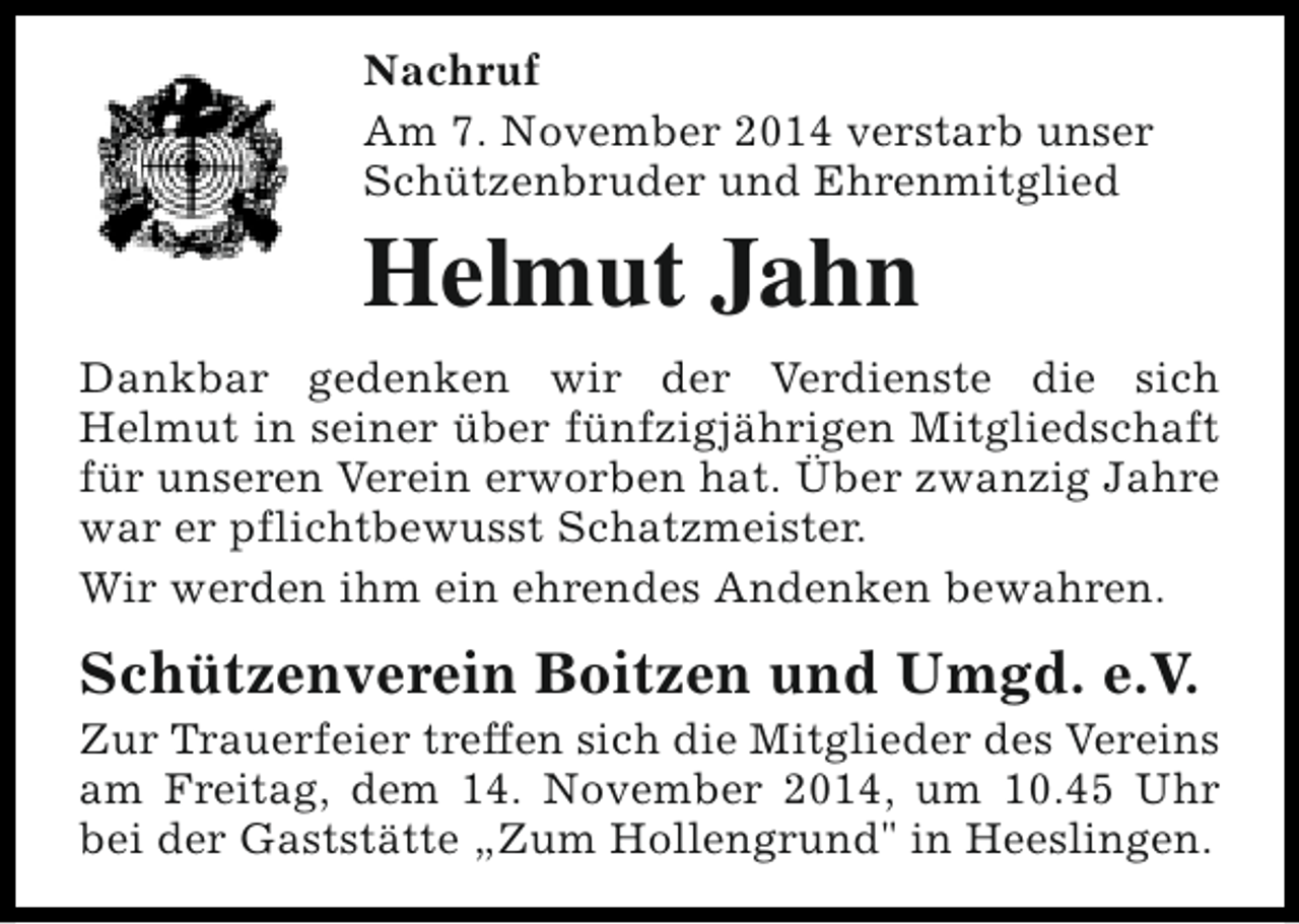 <p>Nachruf<br />Am 7. November 2014 verstarb unser<br />Schützenbruder und Ehrenmitglied</p><p>Helmut Jahn<br />Dankbar gedenken wir der Verdienste die sich<br />Helmut in seiner über fünfzigjährigen Mitgliedschaft<br />für unseren Verein erworben hat. Über zwanzig Jahre<br />war er pflichtbewusst Schatzmeister.<br />Wir werden ihm ein ehrendes Andenken bewahren.</p><p>Schützenverein Boitzen und Umgd. e.V.</p><p>Zur Trauerfeier treffen sich die Mitglieder des Vereins<br />am Freitag, dem 14. November 2014, um 10.45 Uhr<br />bei der Gaststätte „Zum Hollengrund" in Heeslingen.</p>