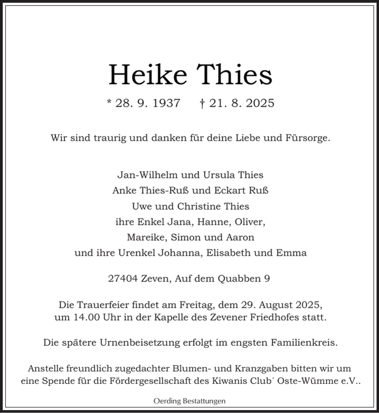 <p>Heike Thies<br />* 28. 9. 1937</p><p>† 21. 8. 2025</p><p>Wir sind traurig und danken für deine Liebe und Fürsorge.</p><p>Jan-Wilhelm und Ursula Thies<br />Anke Thies-Ruß und Eckart Ruß<br />Uwe und Christine Thies<br />ihre Enkel Jana, Hanne, Oliver,<br />Mareike, Simon und Aaron<br />und ihre Urenkel Johanna, Elisabeth und Emma<br />27404 Zeven, Auf dem Quabben 9<br />Die Trauerfeier findet am Freitag, dem 29. August 2025,<br />um 14.00 Uhr in der Kapelle des Zevener Friedhofes statt.<br />Die spätere Urnenbeisetzung erfolgt im engsten Familienkreis.<br />Anstelle freundlich zugedachter Blumen- und Kranzgaben bitten wir um<br />eine Spende für die Fördergesellschaft des Kiwanis Clubˊ Oste-Wümme e.V..<br />Oerding Bestattungen</p>