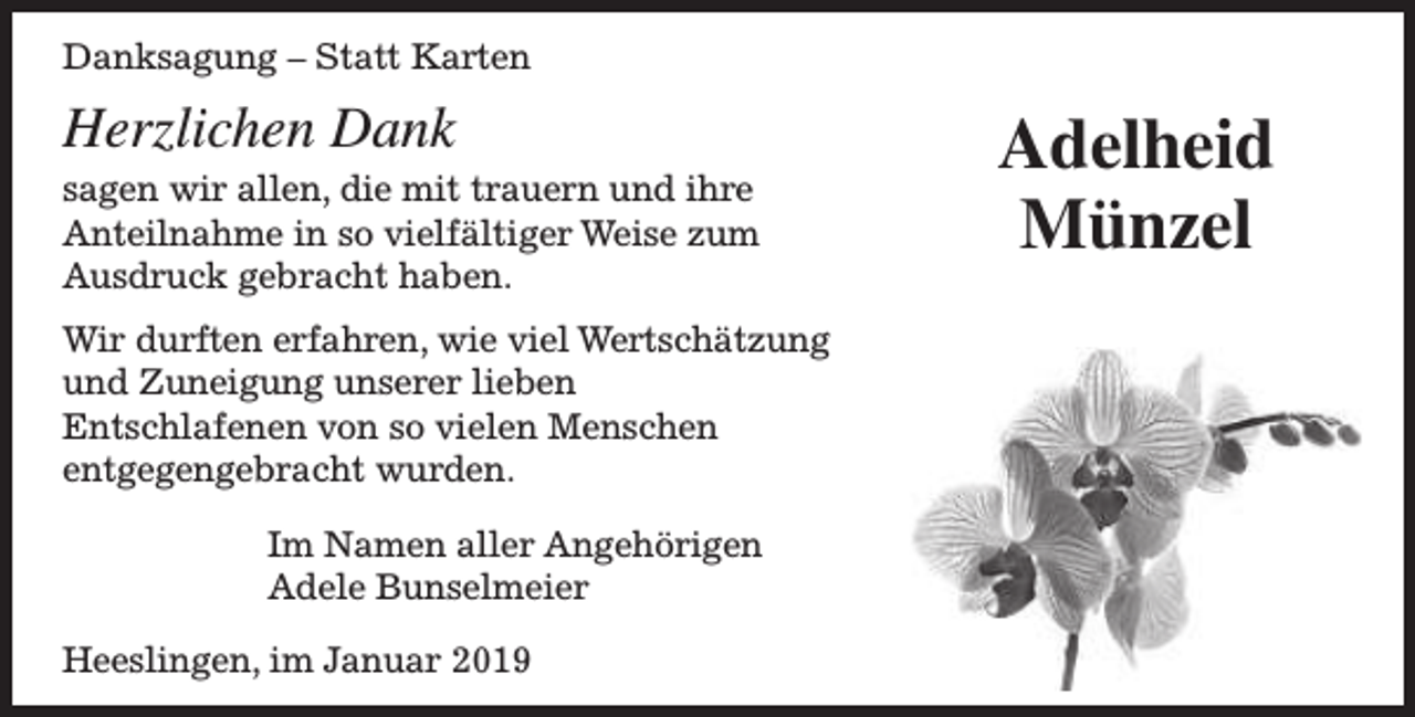 <p>Danksagung – Statt Karten</p><p>Herzlichen Dank</p><p>sagen wir allen, die mit trauern und ihre<br />Anteilnahme in so vielfältiger Weise zum<br />Ausdruck gebracht haben.<br />Wir durften erfahren, wie viel Wertschätzung<br />und Zuneigung unserer lieben<br />Entschlafenen von so vielen Menschen<br />entgegengebracht wurden.<br />Im Namen aller Angehörigen<br />Adele Bunselmeier<br />Heeslingen, im Januar 2019</p><p>Adelheid<br />Münzel</p>