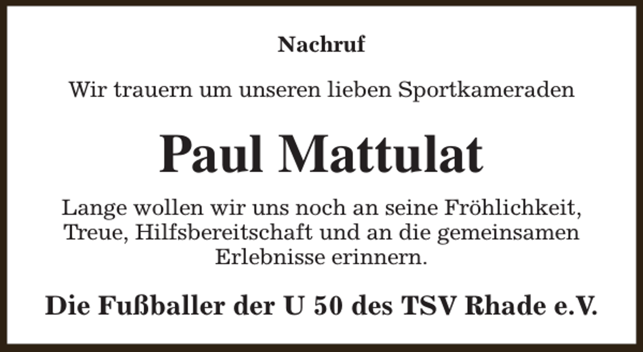 <p>Nachruf<br />Wir trauern um unseren lieben Sportkameraden</p><p>Paul Mattulat<br />Lange wollen wir uns noch an seine Fröhlichkeit,<br />Treue, Hilfsbereitschaft und an die gemeinsamen<br />Erlebnisse erinnern.</p><p>Die Fußballer der U 50 des TSV Rhade e.V.</p>