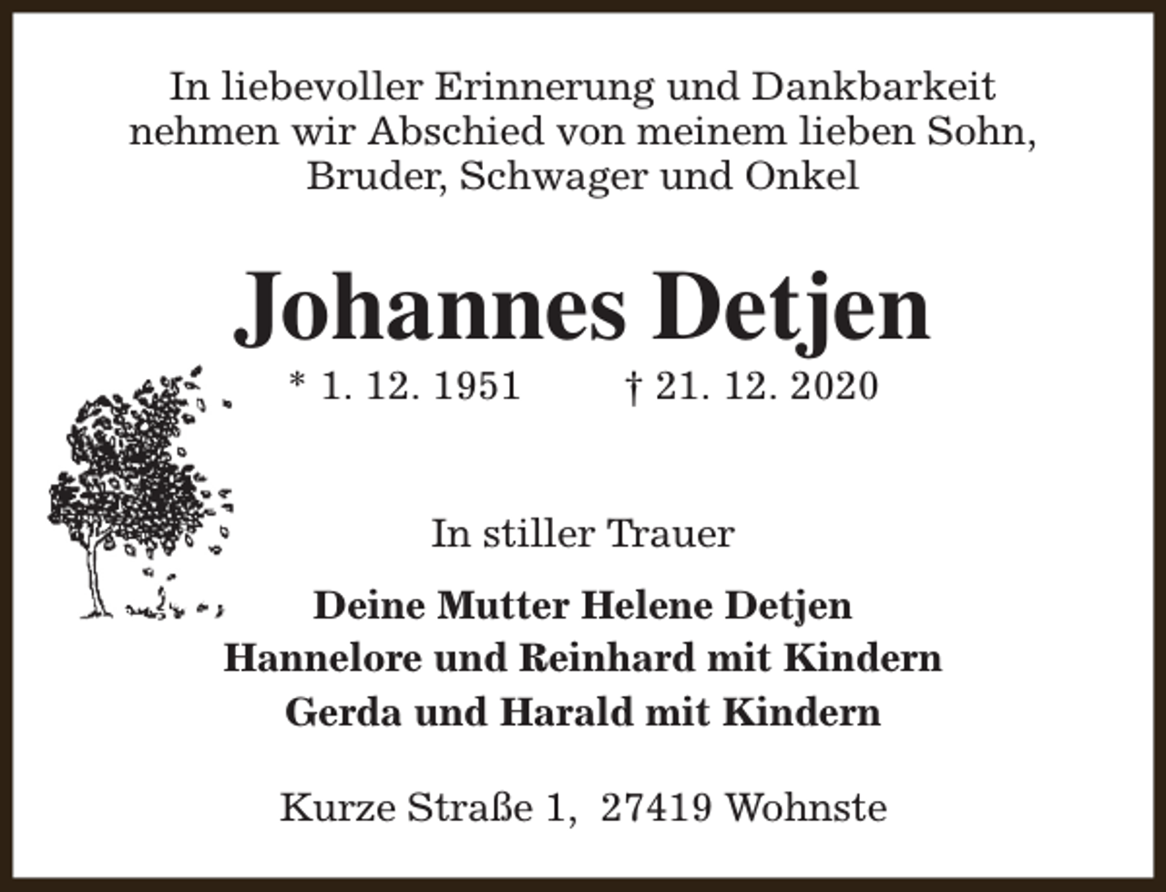 <p>In liebevoller Erinnerung und Dankbarkeit<br />nehmen wir Abschied von meinem lieben Sohn,<br />Bruder, Schwager und Onkel</p><p>Johannes Detjen<br />* 1. 12. 1951</p><p>† 21. 12. 2020</p><p>In stiller Trauer<br />Deine Mutter Helene Detjen<br />Hannelore und Reinhard mit Kindern<br />Gerda und Harald mit Kindern<br />Kurze Straße 1, 27419 Wohnste</p>