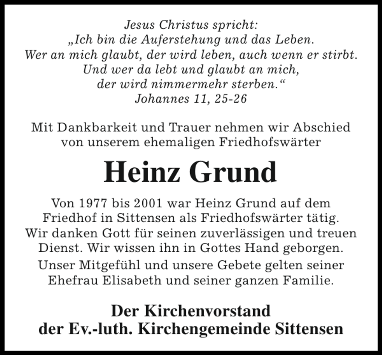 <p>Jesus Christus spricht:<br />„Ich bin die Auferstehung und das Leben.<br />Wer an mich glaubt, der wird leben, auch wenn er stirbt.<br />Und wer da lebt und glaubt an mich,<br />der wird nimmermehr sterben.“<br />Johannes 11, 25-26<br />Mit Dankbarkeit und Trauer nehmen wir Abschied<br />von unserem ehemaligen Friedhofswärter</p><p>Heinz Grund<br />Von 1977 bis 2001 war Heinz Grund auf dem<br />Friedhof in Sittensen als Friedhofswärter tätig.<br />Wir danken Gott für seinen zuverlässigen und treuen<br />Dienst. Wir wissen ihn in Gottes Hand geborgen.<br />Unser Mitgefühl und unsere Gebete gelten seiner<br />Ehefrau Elisabeth und seiner ganzen Familie.</p><p>Der Kirchenvorstand<br />der Ev.-luth. Kirchengemeinde Sittensen</p>