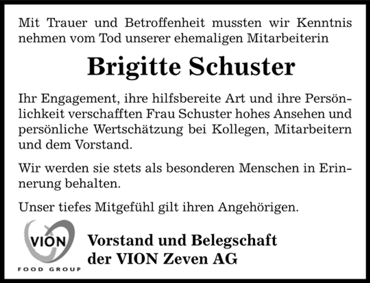 <p>Mit Trauer und Betroffenheit mussten wir Kenntnis<br />nehmen vom Tod unserer ehemaligen Mitarbeiterin</p><p>Brigitte Schuster<br />Ihr Engagement, ihre hilfsbereite Art und ihre Persönlichkeit verschafften Frau Schuster hohes Ansehen und<br />persönliche Wertschätzung bei Kollegen, Mitarbeitern<br />und dem Vorstand.<br />Wir werden sie stets als besonderen Menschen in Erinnerung behalten.<br />Unser tiefes Mitgefühl gilt ihren Angehörigen.</p><p>Vorstand und Belegschaft<br />der VION Zeven AG</p>