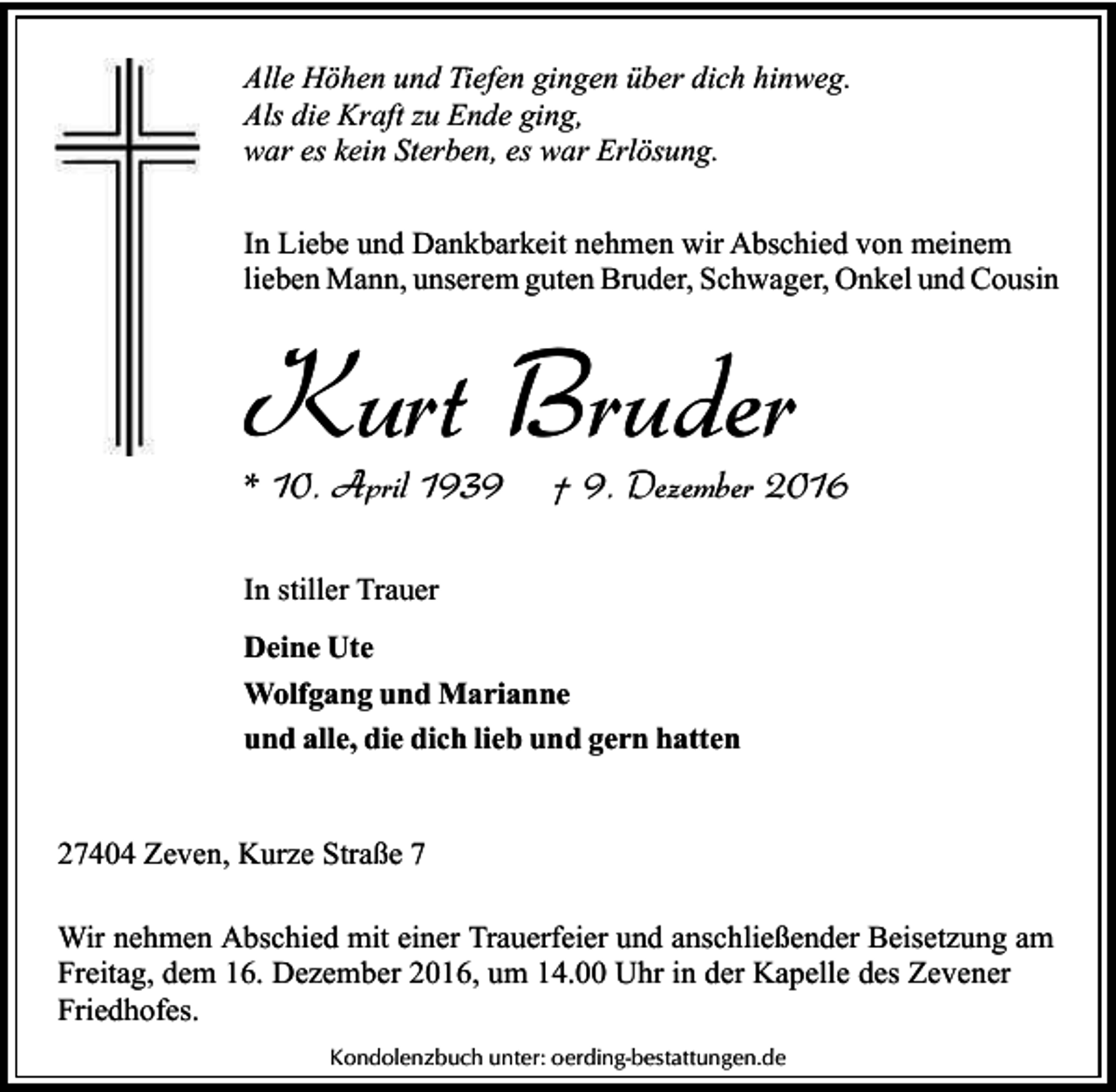 <p>Alle Höhen und Tiefen gingen über dich hinweg.<br />Als die Kraft zu Ende ging,<br />war es kein Sterben, es war Erlösung.<br />In Liebe und Dankbarkeit nehmen wir Abschied von meinem<br />lieben Mann, unserem guten Bruder, Schwager, Onkel und Cousin</p><p>Kurt Bruder<br />* 10. April 1939</p><p>† 9. Dezember 2016</p><p>In stiller Trauer<br />Deine Ute<br />Wolfgang und Marianne<br />und alle, die dich lieb und gern hatten<br />27404 Zeven, Kurze Straße 7<br />Wir nehmen Abschied mit einer Trauerfeier und anschließender Beisetzung am<br />Freitag, dem 16. Dezember 2016, um 14.00 Uhr in der Kapelle des Zevener<br />Friedhofes.<br />Kondolenzbuch unter: oerding-bestattungen.de</p>