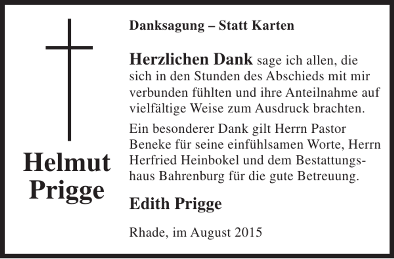 <p>Danksagung – Statt Karten</p><p>Herzlichen Dank sage ich allen, die</p><p>Helmut<br />Prigge</p><p>sich in den Stunden des Abschieds mit mir<br />verbunden fühlten und ihre Anteilnahme auf<br />vielfältige Weise zum Ausdruck brachten.<br />Ein besonderer Dank gilt Herrn Pastor<br />Beneke für seine einfühlsamen Worte, Herrn<br />Herfried Heinbokel und dem Bestattungshaus Bahrenburg für die gute Betreuung.</p><p>Edith Prigge<br />Rhade, im August 2015</p>