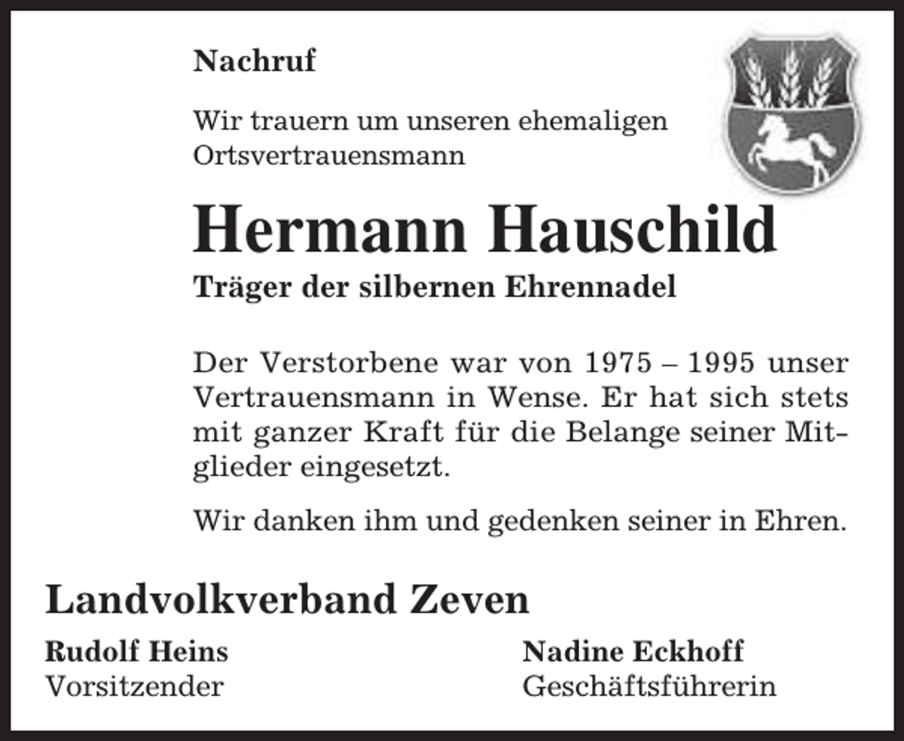 <p>Nachruf<br />Wir trauern um unseren ehemaligen<br />Ortsvertrauensmann</p><p>Hermann Hauschild<br />Träger der silbernen Ehrennadel</p><p>Der Verstorbene war von 1975 – 1995 unser<br />Vertrauensmann in Wense. Er hat sich stets<br />mit ganzer Kraft für die Belange seiner Mitglieder eingesetzt.<br />Wir danken ihm und gedenken seiner in Ehren.</p><p>Landvolkverband Zeven<br />Rudolf Heins<br />Vorsitzender</p><p>Nadine Eckhoff<br />Geschäftsführerin</p>