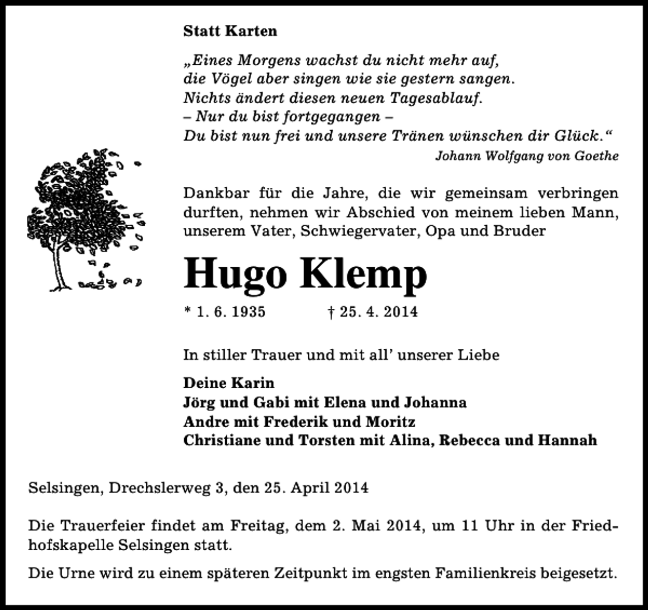 <p>Statt Karten<br />„Eines Morgens wachst du nicht mehr auf,<br />die Vögel aber singen wie sie gestern sangen.<br />Nichts ändert diesen neuen Tagesablauf.<br />– Nur du bist fortgegangen –<br />Du bist nun frei und unsere Tränen wünschen dir Glück.“<br />Johann Wolfgang von Goethe</p><p>Dankbar für die Jahre, die wir gemeinsam verbringen<br />durften, nehmen wir Abschied von meinem lieben Mann,<br />unserem Vater, Schwiegervater, Opa und Bruder</p><p>Hugo Klemp</p><p>* 1. 6. 1935</p><p>† 25. 4. 2014</p><p>In stiller Trauer und mit all’ unserer Liebe<br />Deine Karin<br />Jörg und Gabi mit Elena und Johanna<br />Andre mit Frederik und Moritz<br />Christiane und Torsten mit Alina, Rebecca und Hannah<br />Selsingen, Drechslerweg 3, den 25. April 2014<br />Die Trauerfeier findet am Freitag, dem 2. Mai 2014, um 11 Uhr in der Friedhofskapelle Selsingen statt.<br />Die Urne wird zu einem späteren Zeitpunkt im engsten Familienkreis beigesetzt.</p>