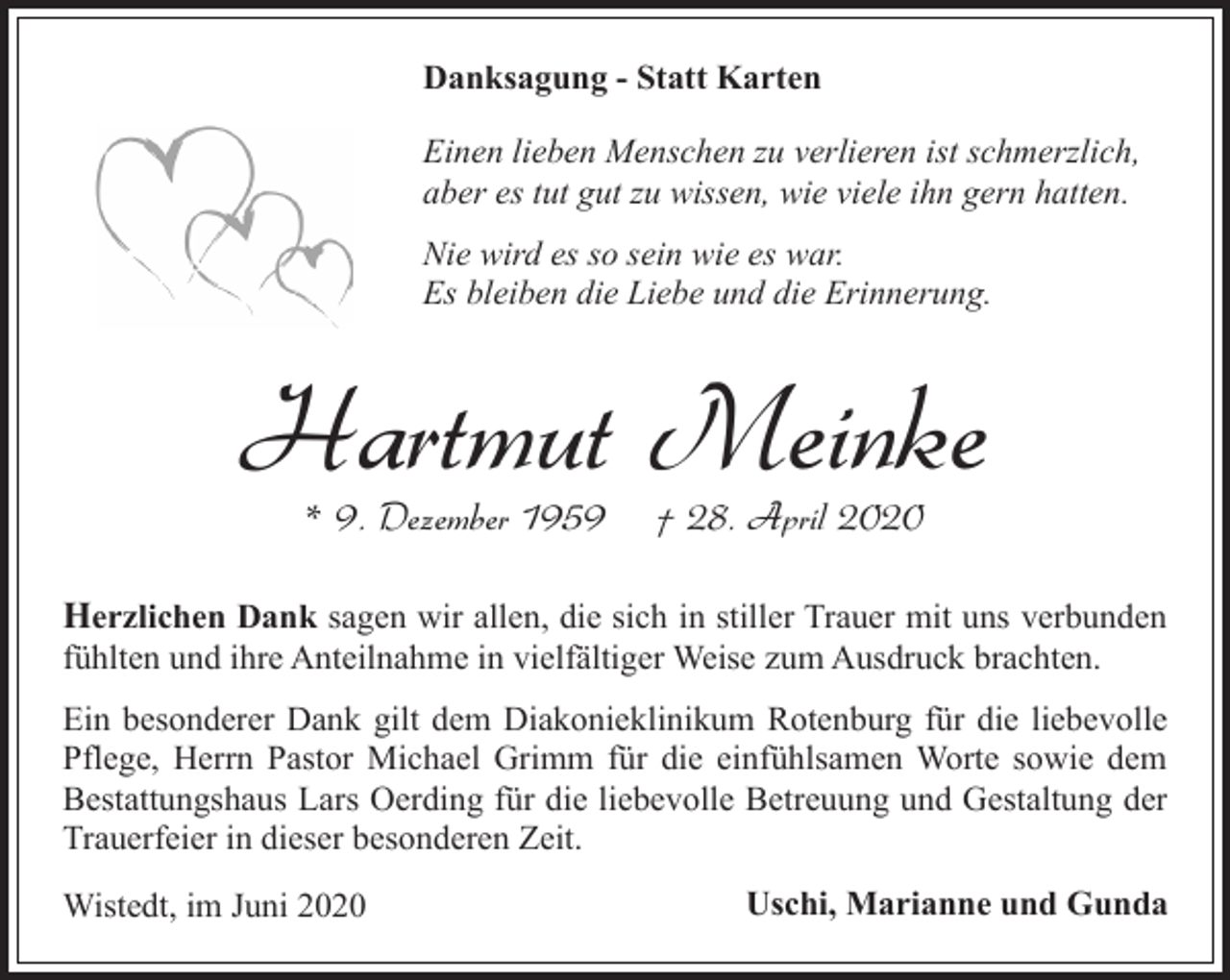 <p>Danksagung - Statt Karten<br />Einen lieben Menschen zu verlieren ist schmerzlich,<br />aber es tut gut zu wissen, wie viele ihn gern hatten.<br />Nie wird es so sein wie es war.<br />Es bleiben die Liebe und die Erinnerung.</p><p>Hartmut Meinke<br />* 9. Dezember 1959</p><p>† 28. April 2020</p><p>Herzlichen Dank sagen wir allen, die sich in stiller Trauer mit uns verbunden</p><p>fühlten und ihre Anteilnahme in vielfältiger Weise zum Ausdruck brachten.</p><p>Ein besonderer Dank gilt dem Diakonieklinikum Rotenburg für die liebevolle<br />Pflege, Herrn Pastor Michael Grimm für die einfühlsamen Worte sowie dem<br />Bestattungshaus Lars Oerding für die liebevolle Betreuung und Gestaltung der<br />Trauerfeier in dieser besonderen Zeit.<br />Wistedt, im Juni 2020</p><p>Uschi, Marianne und Gunda</p>