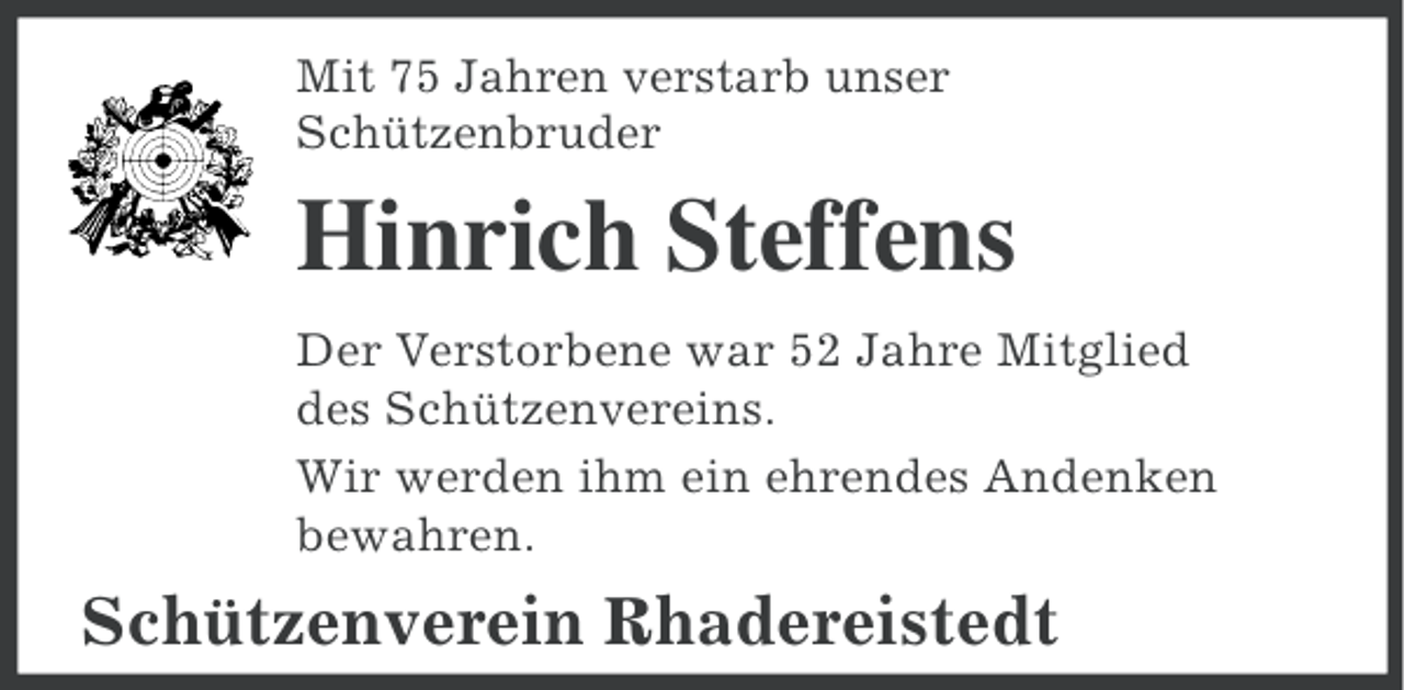 <p>Mit 75 Jahren verstarb unser<br />Schützenbruder</p><p>Hinrich Steffens<br />Der Verstorbene war 52 Jahre Mitglied<br />des Schützenvereins.<br />Wir werden ihm ein ehrendes Andenken<br />bewahren.</p><p>Schützenverein Rhadereistedt</p>
