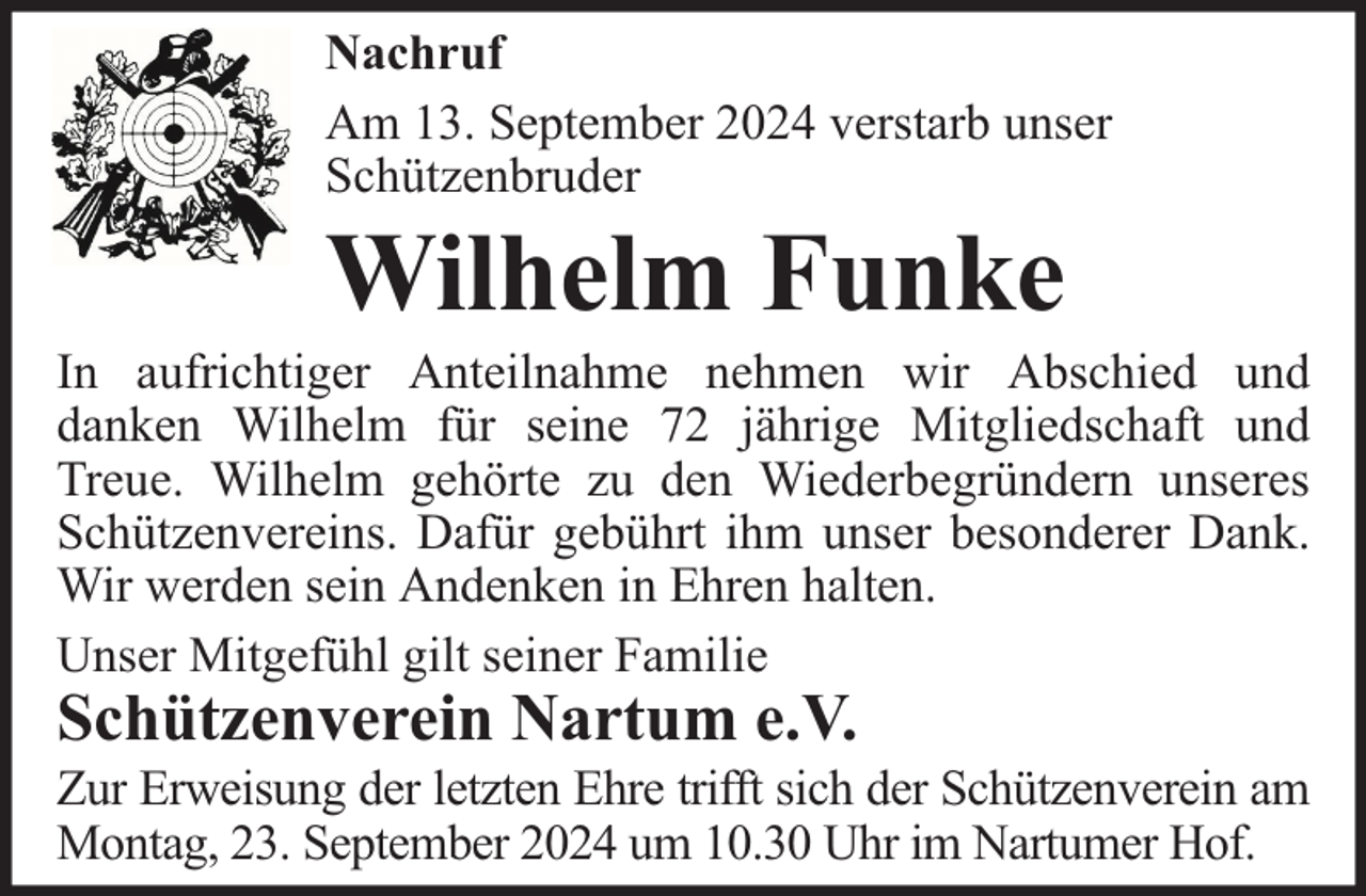 <p>Nachruf<br />Am 13. September 2024 verstarb unser<br />Schützenbruder</p><p>Wilhelm Funke</p><p>In aufrichtiger Anteilnahme nehmen wir Abschied und<br />danken Wilhelm für seine 72 jährige Mitgliedschaft und<br />Treue. Wilhelm gehörte zu den Wiederbegründern unseres<br />Schützenvereins. Dafür gebührt ihm unser besonderer Dank.<br />Wir werden sein Andenken in Ehren halten.<br />Unser Mitgefühl gilt seiner Familie</p><p>Schützenverein Nartum e.V.</p><p>Zur Erweisung der letzten Ehre trifft sich der Schützenverein am<br />Montag, 23. September 2024 um 10.30 Uhr im Nartumer Hof.</p>