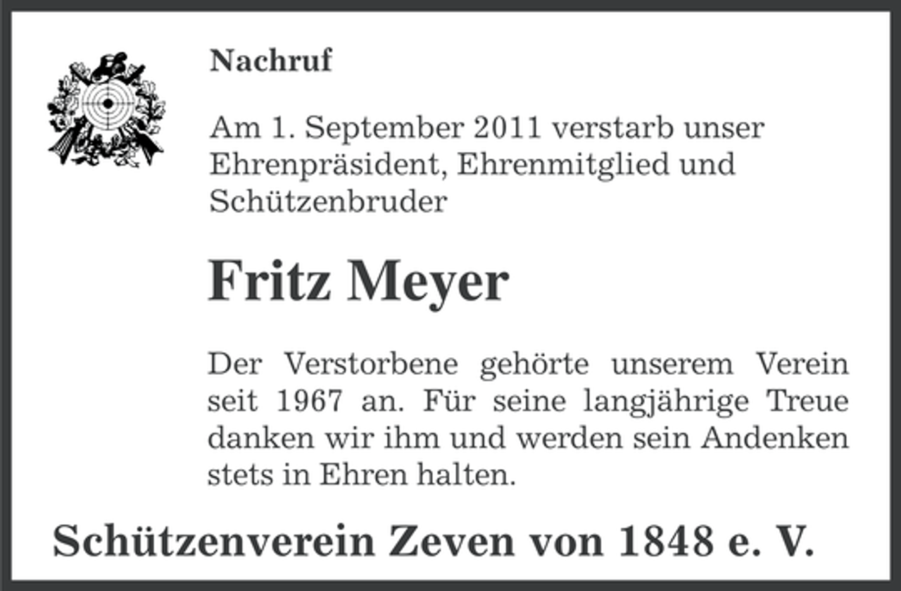 <p>Nachruf<br />Am 1. September 2011 verstarb unser<br />Ehrenpräsident, Ehrenmitglied und<br />Schützenbruder</p><p>Fritz Meyer<br />Der Verstorbene gehörte unserem Verein<br />seit 1967 an. Für seine langjährige Treue<br />danken wir ihm und werden sein Andenken<br />stets in Ehren halten.</p><p>Schützenverein Zeven von 1848 e. V.</p>