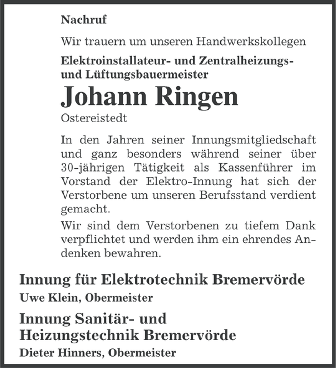 <p>Nachruf<br />Wir trauern um unseren Handwerkskollegen<br />Elektroinstallateur- und Zentralheizungsund Lüftungsbauermeister</p><p>Johann Ringen<br />Ostereistedt<br />In den Jahren seiner Innungsmitgliedschaft<br />und ganz besonders während seiner über<br />30-jährigen Tätigkeit als Kassenführer im<br />Vorstand der Elektro-Innung hat sich der<br />Verstorbene um unseren Berufsstand verdient<br />gemacht.<br />Wir sind dem Verstorbenen zu tiefem Dank<br />verpflichtet und werden ihm ein ehrendes Andenken bewahren.</p><p>Innung für Elektrotechnik Bremervörde<br />Uwe Klein, Obermeister</p><p>Innung Sanitär- und<br />Heizungstechnik Bremervörde<br />Dieter Hinners, Obermeister</p>