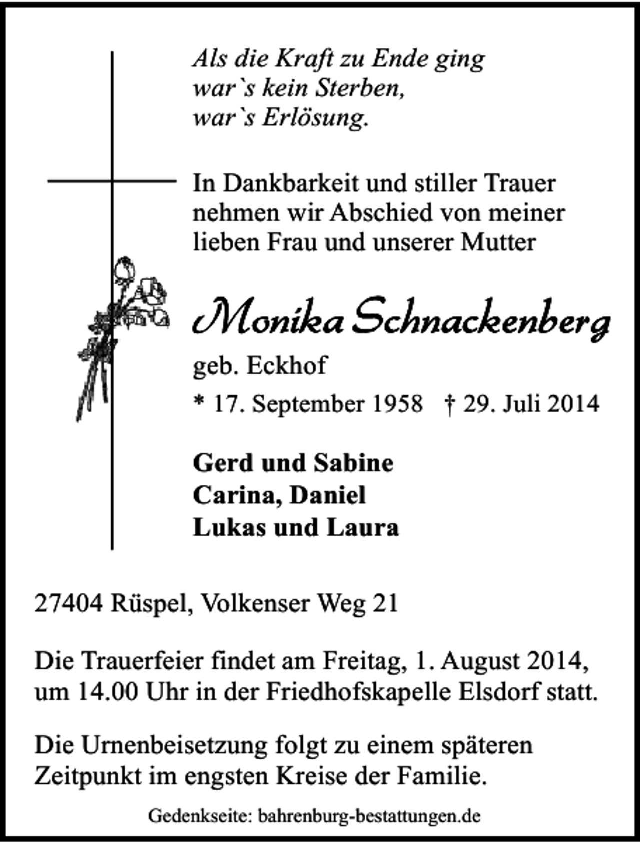 <p>Als die Kraft zu Ende ging<br />war`s kein Sterben,<br />war`s Erlösung.<br />In Dankbarkeit und stiller Trauer<br />nehmen wir Abschied von meiner<br />lieben Frau und unserer Mutter</p><p>geb. Eckhof<br />* 17. September 1958 † 29. Juli 2014<br />Gerd und Sabine<br />Carina, Daniel<br />Lukas und Laura<br />27404 Rüspel, Volkenser Weg 21<br />Die Trauerfeier findet am Freitag, 1. August 2014,<br />um 14.00 Uhr in der Friedhofskapelle Elsdorf statt.<br />Die Urnenbeisetzung folgt zu einem späteren<br />Zeitpunkt im engsten Kreise der Familie.<br />Gedenkseite: bahrenburg-bestattungen.de</p>