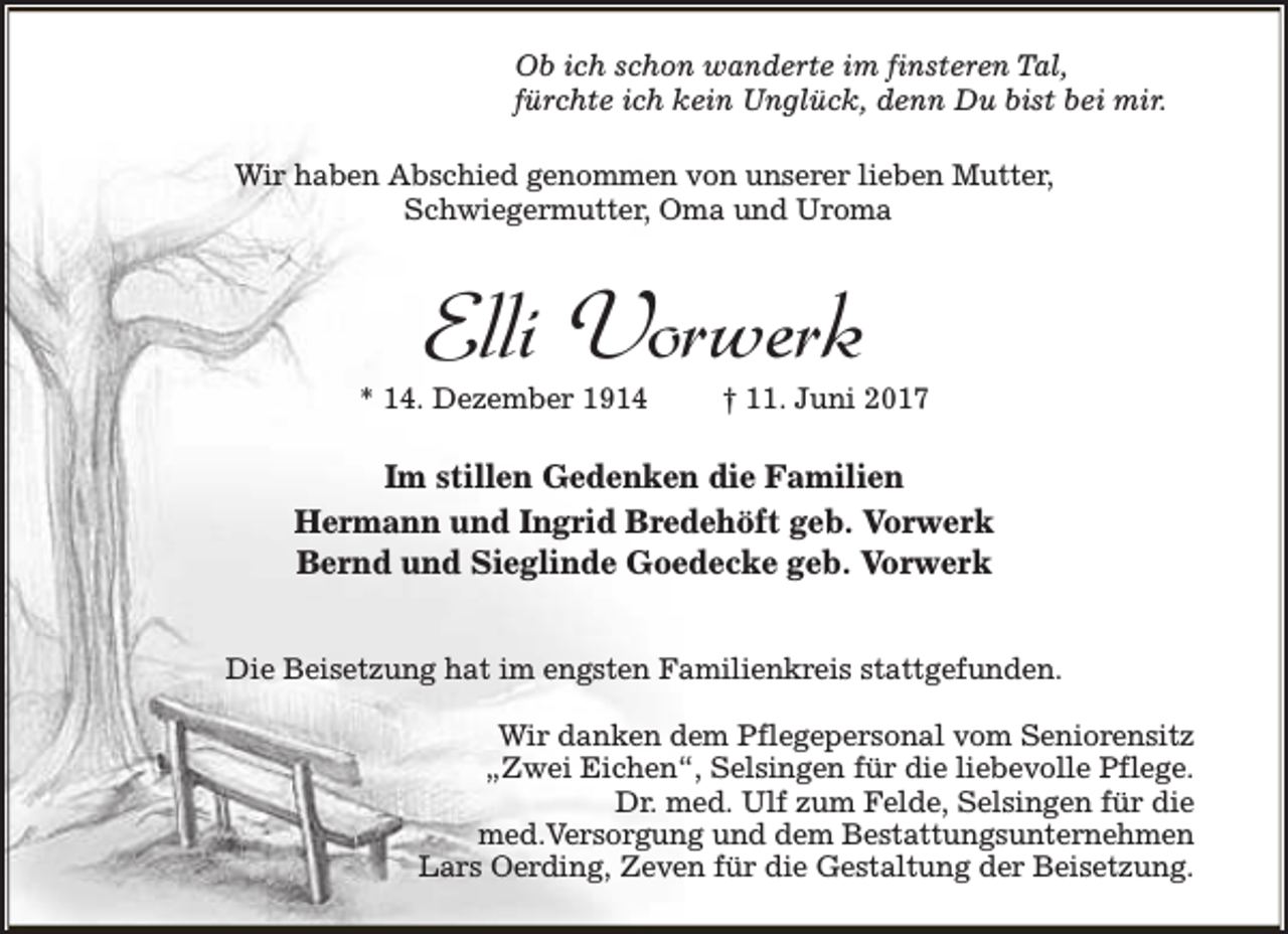 <p>Ob ich schon wanderte im finsteren Tal,<br />fürchte ich kein Unglück, denn Du bist bei mir.<br />Wir haben Abschied genommen von unserer lieben Mutter,<br />Schwiegermutter, Oma und Uroma</p><p>Elli Vorwerk</p><p>* 14. Dezember 1914</p><p>† 11. Juni 2017</p><p>Im stillen Gedenken die Familien<br />Hermann und Ingrid Bredehöft geb. Vorwerk<br />Bernd und Sieglinde Goedecke geb. Vorwerk<br />Die Beisetzung hat im engsten Familienkreis stattgefunden.<br />Wir danken dem Pflegepersonal vom Seniorensitz<br />„Zwei Eichen“, Selsingen für die liebevolle Pflege.<br />Dr. med. Ulf zum Felde, Selsingen für die<br />med.Versorgung und dem Bestattungsunternehmen<br />Lars Oerding, Zeven für die Gestaltung der Beisetzung.</p>